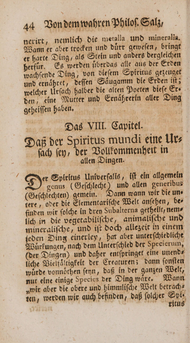 nerirt, nemlich die metalla und mineralia. Wann er aber trocken und duͤrr geweſen, bringt er harte Ding, als Stein und anders dergleichen erfür. Es werden uͤberdas alle aus der Erden wachfende Ding, von dieſem Spiritus gezeuget und ernaͤhret, deſſen Saͤugamm die Erden iſt; welcher Urſach halber die alten Poeten dieſe Er⸗ den, eine Mutter und Ernaͤßrerin aller Ding geheiſſen haben. i Dias VIII Capitel U Daß der Spiritus mundi eine Ur⸗ ſach fey, der Vollkommenheit in allen Dingen. De Spiritus Univerſalis, tft ein allgemein genus (Geſchlecht) und allen generibus (Geſchiechten) gemein. Dann wann wir die un⸗ tere, oder die Elementariſche Welt anſehen, be⸗ finden wir ſolche in drey Subalterna getheilt, nem⸗ lich in die vegetabiliſche, animaliſche und mineraliſche , und iſt doch allezeit in einem eden Ding einerley, har aber unterſchiedliche uͤrkungen, nach dem Unterſchied der Specierum, (der Dingen) und daher entſpringet eine unend⸗ liche Vielfaͤltigkeit der Creaturen; dann ſonſten würde vonnöthen ſeyn, daß in der ganzen Welt, nur eine einige Species der Ding waͤre. Wann „wir aber die obere und himmliſche Welt betrach⸗ ten, werden wir auch befinden, daß ſolcher Spi⸗ 5 8