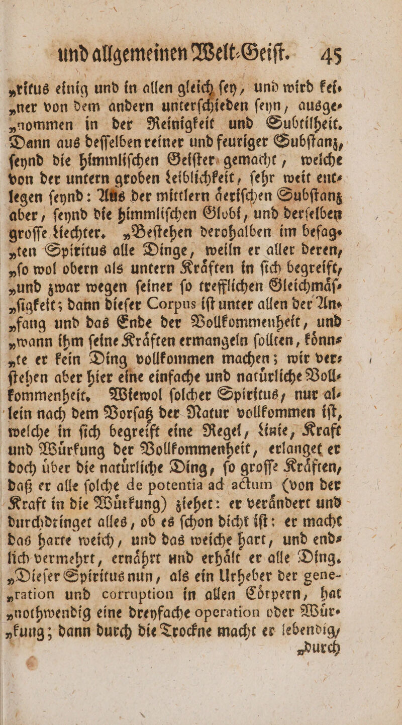 „ritus einig und in allen gleich ſey, und wird kei⸗ „ner von dem andern unterſchieden ſeyn, ausge⸗ „nommen in der Reinigkeit und Subtilheit. Dann aus deſſelben reiner und feuriger Subſtanz, ſeynd die himmliſchen Geiſter gemacht, welche von der untern groben Leiblichkeit, ſehr weit ent⸗ legen ſeynd: Aus der mittlern aͤeriſchen Subſtanz aber, ſeynd die himmliſchen Globk, und derſelben groſſe Hechter, „Beſtehen derohalben im befag⸗ „ten Spiritus alle Dinge, weiln er aller deren, „fo wol obern als untern Kräften in ſich begreift, „und zwar wegen feiner fo trefflichen Gleichmaͤſ⸗ yſigkeit; dann dieſer Corpus iſt unter allen der An⸗ „fang und das Ende der Vollkommenheit, und „wann ihm feine Kräften ermangeln ſollten, koͤnn⸗ „te er kein Ding vollkommen machen; wir ver⸗ ſtehen aber hier eine einfache und natuͤrliche Voll⸗ kommenheit. Wiewol ſolcher Spiritus, nur al⸗ lein nach dem Vorſatz der Natur vollkommen iſt, welche in ſich begreift eine Regel, Linie, Kraft und Wuͤrkung der Vollkommenheit, erlanget er doch uͤber die natuͤrliche Ding, ſo groſſe Kraͤften, daß er alle ſolche de potentia ad actum (von der Kraft in die Wuͤrkung) ziehet: er veraͤndert und durchdtinget alles, ob es ſchon dicht iſt: er macht das harte weich, und das weiche hart, und end⸗ lich vermehrt, ernaͤhrt und erhaͤlt er alle Ding. „Dieſer Spiritus nun, als ein Urheber der gene- „ration und corruption in allen Coͤrpern, hat vnothwendig eine dreyfache operation oder Wuͤr ⸗ „fung; dann durch die Trockne macht er lebendig, ? | durch 5