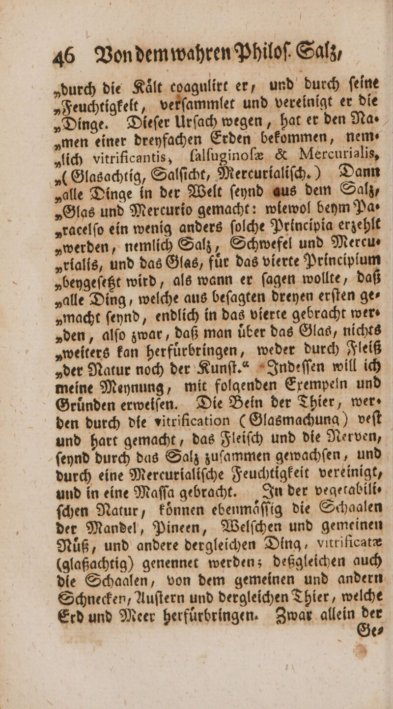 „durch die Kaͤlt coagulirt er, und durch ſeine „Feuchtigkelt, verſammlet und vereinigt er die „Dinge. Dieſer Urſach wegen, hat er den Na · „men einer dreyfachen Erden bekommen, nem ⸗ „lich vitrificantis, lalſuginoſæ &amp; Mercurialis, „(Glasachtig, Salſicht, Mercurialiſch.) Dann „alle Dinge in der Welt ſeynd aus dem Salz, „Glas und Mercurio gemacht: wlewol beym Pa⸗ „racelfo ein wenig anders ſolche Principia erzehlt „werden, nemlich Salz, Schwefel und Mercu⸗ „rialis, und das Glas, fuͤr das vierte Principſum „beygeſetzt wird, als wann er ſagen wollte, daß „alle Ding, welche aus beſagten dreyen erſten ge⸗ „macht ſeynd, endlich in das vierte gebracht wer» „den, alſo zwar, daß man uͤber das Glas, nichts „weiters kan herfuͤrbringen, weder durch Fleiß „der Natur noch der Kunſt.“ Indeſſen will ich meine Meynung, mit folgenden Exempeln und Gründen erweiſen. Die Bein der Thier, wer, den durch die vitrification (Glasmachung) veſt und hart gemacht, das Fleiſch und die Nerven, ſeynd durch das Salz zuſammen gewachſen, und durch eine Mereurialiſche Feuchtigkeit vereinigt, und in eine Maſſa gebracht. In der vegetabili⸗ ſchen Natur, konnen ebenmaͤſſig die Schaalen der Mandel, Pineen, Welſchen und gemeinen Nuͤß, und andere dergleichen Ding, vnrificatæ (glaßachtig) genennet werden; deßgleichen auch die Schaalen, von dem gemeinen und andern Schnecken, Auſtern und dergleichen Thier, welche Erd und Meer herfuͤrbringen. Ac alen e e⸗ „ .,