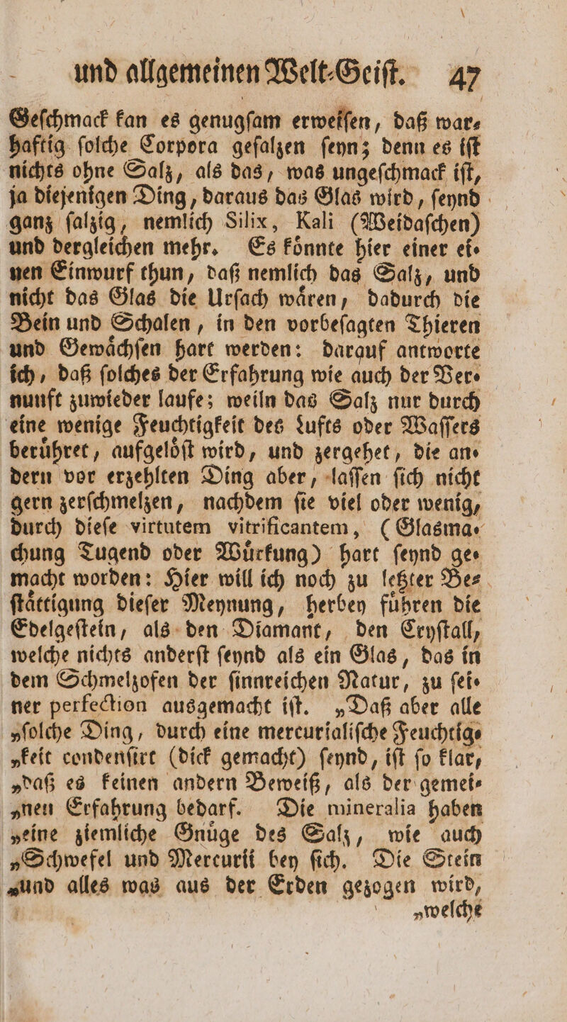 \ und allgemeinen Welt⸗Geiſt. 47 Geſchmack kan es genugſam erwelfen, daß wars haftig ſolche Corpora geſalzen ſeyn; denn es iſt nichts ohne Salz, als das, was ungeſchmack iſt, ja diejenigen Ding, daraus das Glas wird, ſeynd ganz ſalzig, nemlich Silix, Kali (Weidaſchen) und dergleichen mehr. Es koͤnnte hier einer ei. nen Einwurf thun, daß nemlich das Salz, und nicht das Glas die Urſach waͤren, dadurch die Bein und Schalen, in den vorbeſagten Thieren und Gewaͤchſen hart werden: darauf antworte ich, daß ſolches der Erfahrung wie auch der Ver⸗ nunft zuwieder laufe; weiln das Salz nur durch eine wenige Feuchtigkeit des Lufts oder Waſſers beruͤhret, aufgelöft wird, und zergehet, die an dern vor erzehlten Ding aber, laſſen ſich nicht gern zerſchmelzen, nachdem fie viel oder wenig, durch dieſe virtutem vitrificantem, (Glasma . chung Tugend oder Wuͤrkung) hart ſeynd ger macht worden: Hier will ich noch zu letzter Be⸗ ſtaͤttigung dieſer Meynung, herbey führen die Edelgeſtein, als den Diamant, den Cryſtall, welche nichts anderſt ſeynd als ein Glas, das in dem Schmelzofen der ſinnreichen Natur, zu ſei⸗ ner perfection ausgemacht iſt. „Daß aber alle »ſolche Ding, durch eine mercurialifche Feuchtig⸗ „keit condenſirt (dick gemacht) ſeynd, iſt fo klar, „daß es keinen andern Beweiß, als der gemei— „nen Erfahrung bedarf. Die mineralia haben „eine ziemliche Gnuͤge des Salz, wie auch „Schwefel und Mercurii bey ſich. Die Stein Fund alles was aus der Erden gezogen wird, a v welche