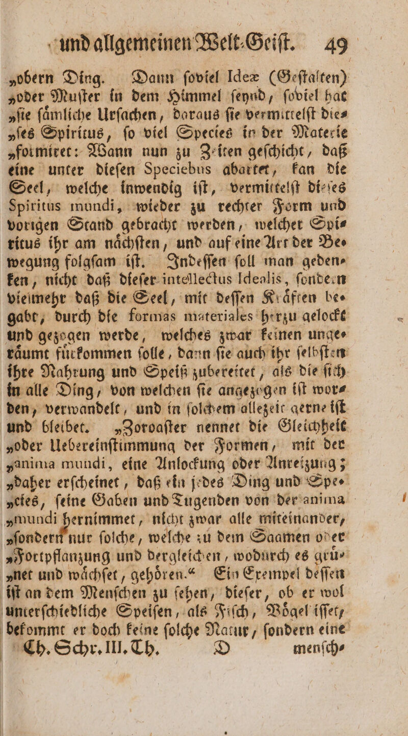 „obern Ding. Dann ſoviel Ideæ (Geſtalten) „oder Muſter in dem Himmel ſeynd, ſoviel hat „fie ſaͤmliche Urſachen, daraus fie vermittelſt dies „ſes Spiritus, fo viel Species in der Materie „formirer: Wann nun zu Zeiten geſchicht, daß eine unter dieſen Speciebus abartet, kan die Seel, welche inwendig iſt, vermittelſt di⸗ſes Spiritus mundi, wieder zu rechter Form und vorigen Stand gebracht werden, welcher Spis ritus ihr am naͤchſten, und auf eine Art der Be⸗ wegung folgſam iſt. Indeſſen ſoll man geden⸗ ken, nicht daß dieſer intellectus Idealis, fondern vielmehr daß die Seel, mit deſſen Kräften bee gabt, durch die formas materiales herzu gelockt und gezogen werde, welches zwar keinen unge⸗ raͤumt fuͤrkommen ſolle, dann fie auch ihr ſelbſten ihre Nahrung und Speiß zubereitet, als die ſich in alle Ding, von welchen ſie angezogen iſt wor⸗ den, verwandelt, und in ſolcthem allezeit gerne iſt und bleibet. „Zoroaſter nennet die Gleichheit „oder Uebereinſtimmung der Formen, mit der yanima mundi, eine Anlockung oder Anreizung; „daher erſcheinet, daß ein jedes Ding und Spe ⸗ „eies, feine Gaben und Tugenden von der anima en) nicht zwar alle miteinander, vſondern nur folche, welche zu dem Saamen oder „Fortpflanzung und dergleichen, wodurch es gruͤ⸗ net und waͤchſet, gehoͤren.“ Ein Exempel deſſen iſt an dem Menſchen zu ſehen, dieſer, ob er wol unterſchiedliche Speiſen, als Fiſch, Voͤgel iſſet, bekommt er doch keine ſolche 8 / ſondern eine Cb. Schr. III. Th. menſch⸗