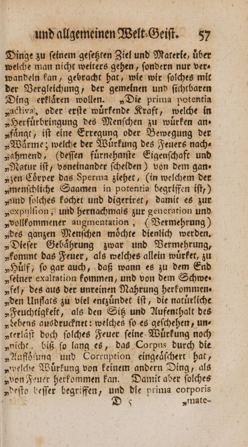 Dinge zu feinem geſetzten Ziel und Materie, über welche man nicht weiters gehen, ſondern nur ver⸗ wandeln kan, gebracht hat, wie wir ſolches mit der Vergleichung, der gemeinen und ſichtbaren Ding erklaͤren wollen. „Die prima potentia „activa, oder erſte wuͤrkende Kraft, welche in „Herfuͤrbringung des Menſchen zu wuͤrken an⸗ „fängt, iſt eine Erregung oder Bewegung der „Warme; welche der Wuͤrkung des Feuers nach» „ahmend, (deſſen fuͤrnehmſte Eigenſchaft und „Natur iſt, voneinander ſcheiden) von dem gan⸗ „zen Coͤrper das Sperma ziehet, (in welchem der „menſchliche Saamen in potentia begriffen iſt,) und ſolches kochet und digeriret, damit es zur „expulſion, und hernachmals zur generation und „vollkommener augmentation, (Vermehrung) „des ganzen Menſchen moͤchte dienlich werden. „Dieſer Gebaͤhrung zwar und Vermehrung, „kommt das Feuer, als welches allein wuͤrket, zu „Huͤlf, ſo gar auch, daß wann es zu dem End „reiner exaltation kommen, und von dem Schwe⸗ „fel des aus der unreinen Nahrung herkommen⸗ „den Unflats zu viel entzuͤndet iſt, die naturliche „Feuchtigkeit, als den Sitz und Aufenthalt des „rebens ausdrucknet: welches ſo es geſchehen, un⸗ „terlaͤſt doch ſolches Feuer ſeine Wuͤrkung noch „nicht, biß ſo lang es, das Corpus durch die „Aufloͤſung und Corruption eingeaͤſchert hat, „welche Wuͤrkung von keinem andern Ding, als „von Feuer herkommen kan. Damit aber ſolches „deſto beſſer begriffen, und die prima corporis BAU 8 „mate-