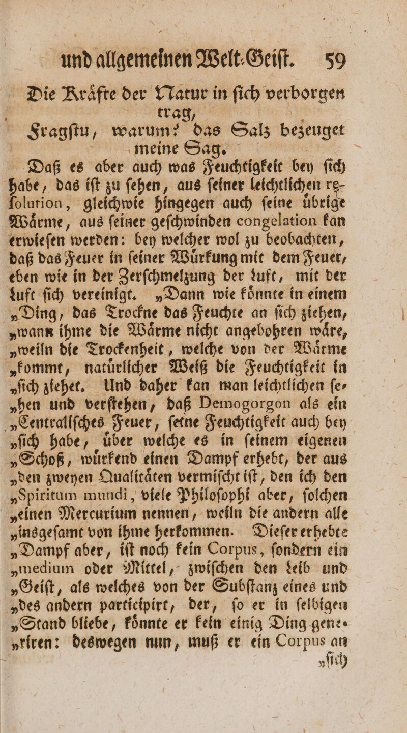 Die Kräfte der Natur in fich verborgen trag, 5 Fragſtu, warum?: das Salz bezeuget e meine Base ren : Daß es aber auch was Feuchtigkeit bey ſich habe, das iſt zu ſehen, aus feiner leichtlichen re- folurion, gleichwie hingegen auch feine übrige Waͤrme, aus ſeiner geſchwinden congelation kan erwieſen werden: bey welcher wol zu beobachten, daß das Feuer in ſeiner Wuͤrkung mit dem Feuer, eben wie in der Zerſchmelzung der Luft, mit der Luft ſich vereinigt. „Dann wie koͤnnte in einem „Ding, das Trockne das Feuchte an ſich ziehen, „wann ihme die Waͤrme nicht angebohren wäre, „weiln die Trockenheit, welche von der Waͤrme „kommt, natuͤrlicher Weiß die Feuchtigkeit in „fich ziehet. Und daher kan man leichtlichen fer „hen und verſtehen, daß Demogorgon als ein „Centrallſches Feuer, ſetne Feuchtigkeit auch bey „fih habe, über welche es in feinem eigenen „Schoß, wuͤrkend einen Dampf erhebt, der aus „den zweyen Qualitaͤten vermiſcht iſt, den ich den „Spiritum mundi, viele Philoſophi aber, ſolchen „einen Mercurium nennen, weiln die andern alle ins geſamt von ihme herkommen. Dieſer erhebte „Dampf aber, iſt noch kein Corpus, ſondern ein „medium oder Mittel, zwiſchen den deib und „Geiſt, als welches von der Subſtanz eines und „des andern participirt, der, fo er in ſelbigen „Stand bliebe, koͤnnte er kein einig Ding gene⸗ „riren: deswegen nun, muß er ein * „ich z