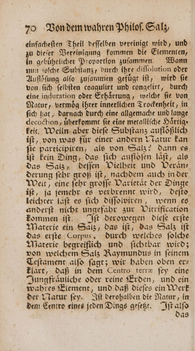 einfacheſten Theil deſſelben vereinigt wird, und zu dieſer Vereinigung kommen die Elementen, in gebuͤhrlicher Proportion zuſammen. Wann nun ſoſche Subſtanz, durch ihre diſſolution oder Aufloͤſung alſo zuſammen gefuͤgt iſt, wird ſie von ſich ſelbſten coaqulirt und congelirt, durch eine induration oder Erhaͤrtung, welche ſie von Natur, vermoͤg ihrer innerlichen Trockenheit, in ſich hat, darnach durch eine allgemache und lange decoction, uͤberkommt fie eine metalliſche Haͤrtig · keit. Weiln aber diefe Subſtanz aufloͤßlich iſt, von was fuͤr einer andern Natur kan fie participiren, als von Salz? dann es iſt kein Ding, das ſich auflofen laͤſt, als das Satz, deſſen Vielheit und Veraͤn— derung ſehr groß iſt, nachdem auch in der Welt, eine Gehe groſſe Varietät der Dinge iſt, ja jemehr es verbrennt wird, deſte leichter laͤſt es ſich diſſolviren, wenn es anderſt nicht ungefahr zur Vitrification kommen iſt. Iſt derowegen dieſe erſte Materie ein Salz, das iſt, das Salz iſt das erſte Corpus, durch welches ſolche Materie begreiflich und ſichtbar wird; von welchem Salz Raymundus in feinem Teſtament alſo ſagt; wir haben oben er⸗ klart, daß in dem Centro tertæ ſey eine Jungfraͤuliche oder reine Erden, und ein wahres Element, und daß dieſes ein Werk der Natur ſey. Iſt derohalben die Natur, in dem Centro eines jeden Dings geſetzt. Iſt alſo | 048