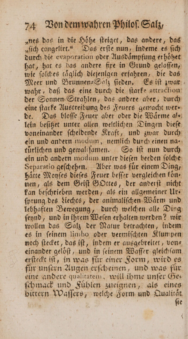 „nes das in die Hoͤhe ſteiget, das andere, das „Sich congelirt.“ Das erſte nun, indeme es ſich durch die evaporation oder Ausdaͤmpfung erhoͤhet hat, hat es das andere fire in Grund gelaſſen, wie ſolches täglich diejenigen erfahren, die das Meer und Brunnen-Solz ſieden. Es iſt zwar wahr, daß das eine durch die ſtarke attraction der Sonnen: Strahlen, das andere aber, durch eine ſtarke Austreibung des Feuers gemacht were de. Das bloſſe Feuer aber oder die Waͤrme al⸗ lein beſitzet unter allen weltlichen Dingen dieſe voneinander ſcheidende Kraft, und zwar durch ein und andern modum, nemlich durch einen na⸗ tuͤrlichen und gewallſamen. So iſt nun durch ein und andern modum unter dieſen beeden ſolche Separatio geſchehen. Aber was fuͤr einem Ding, haͤtte Moyſes dieſes Feuer beſſer vergleichen fon» nen, als dem Geiſt GOttes, der anderſt nicht kan beſchrieben werden, als ein allgemeiner Urs ſprung des Liechts, der animaliſchen Waͤrm und lebhaften Bewegung, durch welchen alle Ding ſeynd, und in ihrem Weſen erhalten werden? wir wollen das Salz der Natur betrachten, indem es in ſeinem limbo oder vermiſchten Klumpen noch ſtecket, das iſt, indem er ausgebreitet, von einander geloͤſt, und in ſeinem Waſſer gleichſam erſteckt iſt, in was für einer Form, wird es fir unſern Augen erſcheinen, und was für eine andere qualitatem, will ihme unfer Ge: ſchmack und Fuͤhlen zueignen, als eines bittern Waſſers, welche Form und Qualität ſie \