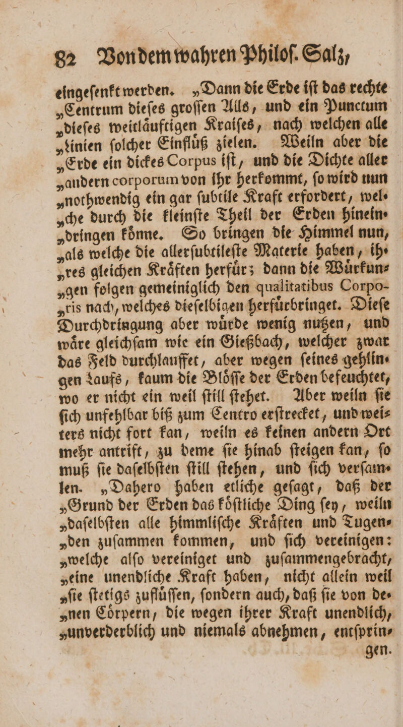 eingeſenkt werden. „Dann die Erde iſt das rechte „Centrum dieſes groſſen Alls, und ein Punctum vydieſes weitlauftigen Kraiſes, nach welchen alle „Linien ſolcher Einfluß zielen. Weiln aber die „Erde ein dickes Corpus iſt, und die Dichte aller „andern corporum von ihr herkommt, ſo wird nun „nothwendig ein gar ſubtile Kraft erfordert, wel ⸗ „che durch die kleinſte Theil der Erden hinein⸗ „dringen koͤnne. So bringen die Himmel nun, „als welche die allerſubtileſte Materie haben, ihr „res gleichen Kräften herfuͤr; dann die Wuͤrkun⸗ „gen folgen gemeiniglich den qualitatibus Corpo- „eis nach, welches dieſelbigen herfuͤrbringet. Dieſe Durchdringung aber wuͤrde wenig nutzen, und waͤre gleichſam wie ein Gießbach, welcher zwar das Feld durchlauffet, aber wegen feines gehlin ⸗ gen Laufs, kaum die Bloͤſſe der Erden befeuchtet, wo er nicht ein weil ſtill ſtehet. Aber weiln ſie ſich unfehlbar biß zum Centro erſtrecket, und wei⸗ ters nicht fort kan, weiln es keinen andern Ort mehr antrift, zu deme ſie hinab ſteigen kan, ſo muß fie daſelbſten ſtill ſtehen, und ſich verſam⸗ len. „Dahero haben etliche geſagt, daß der „Grund der Erden das koͤſtliche Ding ſey, weiln „dafelbften alle himmliſche Kräften und Tugen⸗ „den zuſammen kommen, und ſich vereinigen: „welche alſo vereiniget und zuſammengebracht, „eine unendliche Kraft haben, nicht allein weil „fie ſtetigs zufluͤſſen, ſondern auch, daß fie von de⸗ „nen Coͤrpern, die wegen ihrer Kraft unendlich, zunverderblich und niemals abnehmen, entſprin⸗ gen.