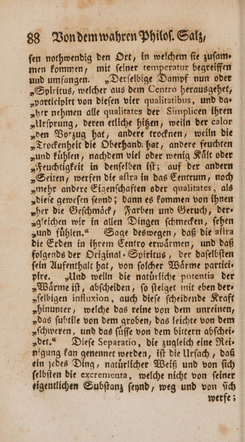 ſen nothwendig den Ort, in welchem fie zuſam⸗ men kommen, mit ſeiner e ee begreiffen und umfangen. „Derſelbige Dampf nun oder „Spiritus, welcher aus dem Centro herausgehet, „partleipirt von dieſen vier qualitatibus, und da⸗ „her nehmen alle qualitates der Simplicen ihren „Urſprung, deren etliche hitzen, weiln der calor „den Vorzug hat, andere trocknen, weiln die „Trockenheit die Oberhand hat, andere feuchten „und fühlen, nachdem viel oder wenig Kaͤlt oder „Feuchtigkeit in denſelben iſt; auf der andern „Seiten, werfen die aſtra in das Centrum, noch „mehr andere Eigenſchaften oder qualitates, als „dieie geweſen ſeynd; dann es kommen von ihnen „her die Geſchmaͤck, Farben und Geruch, der⸗ „gleichen wir in allen Dingen ſchmecken, ſehen „und fühlen.“ Sage deswegen, daß die altra die Erden in ihrem Centro erwaͤrmen, und daß folgends der Original Spiritus, der daſelbſten fein Aufenthalt hat, von ſolcher Wärme partiei⸗ pire. „Und weiln die natuͤrliche potentia der „Wärme iſt, abſcheiden, fo ſteiget mit eben der⸗ „ſelbigen influxion, auch dieſe ſcheidende Kraft „hinunter, welche das reine von dem unreinen, „das ſubtile von dem groben, das leichte von dem yſchweren, und das ſuͤſſe von dem bittern abſchei⸗ „det.“ Dieſe Separatio, die zugleich eine Rei⸗ nigung kan genennet werden, iſt die Urſach, daß ein jedes Ding, natuͤrlicher Weiß und von ſich ſelbſten die excrementa, welche nicht von feiner eigentlichen Subſtanz ſeynd, weg und von ſich werfe;