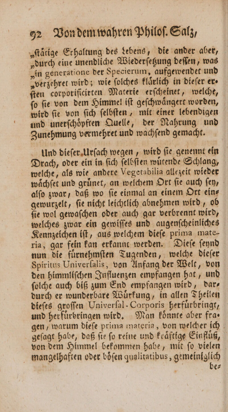 „ſtätige Erhaltung des Lebens, die ander aber, „durch eine unendliche Wiederſetzung deſſen, was „in generatione der Specierum, aufgewendet und „verzehret wird; wie ſolches klaͤrlich in dieſer er» ſten corporificirten Materie erſcheinet, welche, ſo ſie von dem Himmel iſt geſchwaͤngert worden, wird ſie von ſich ſelbſten, mit einer lebendigen und unerſchoͤpften Quelle, der Nahrung und Zunehmung vermehret und wachſend gemacht. Und dieſer Urſach wegen, wird fie genennt ein Drach, oder ein in ſich ſelbſten wuͤtende Schlang, welche, als wie andere Vegetabilia allezeit wieder waͤchſet und gruͤnet, an welchem Ort ſie auch ſey, alſo zwar, daß wo fie einmal an einem Ort ein⸗ gewurzelt, ſie nicht leichtlich abnehmen wird, ob ſie wol gewaſchen oder auch gar verbrennt wird, welches zwar ein gewiſſes und augenſcheinliches Kennzeichen iſt, aus welchem dieſe prima mate- ria, gar fein kan erkannt werden. Dieſe ſeynd nun die fuͤrnehmſten Tugenden, welche dieſer Spiritus Univerſalis, von Anfang der Welt, von den himmliſchen Influenzen empfangen hat, und ſolche auch biß zum End empfangen wird, dar⸗ durch er wunderbare Wuͤrkung, in allen Theilen dieſes groſſen Univerſal- Corporis herfuͤrbringt, und herfuͤrbringen wird. Man koͤnnte aber fra⸗ gen, warum dieſe prima materia, von welcher ich geſagt habe, daß fie fo reine und kraͤftige Einfluß, von dem Himmel bekommen habe, mit ſo vielen mangelhaften oder boͤſen qualitatibus, gemeinlglich be⸗