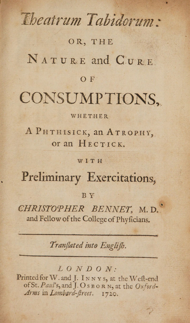 Mm YO aes ‘ &lt;r . Ebeatrum Tabidorum GR, THE &amp;. e. Nat URE and Cu RE. OF | CONSUMPTIONS,, A PHTHIsIck, an ATROPHY, oran Hecrick, WEE H.? _ Prelimmary Exercitations, BY CHRISTOPHER BENNET. M.D. and Fellow of the College of Phyficians, Mefed Tranflated into Englifh. LOND OB: os s Printed for W.and J. Innys, at the Weft-end of St. Paul’s,and J.Osporn, at the Oxford= Arms in Lombard-fircet. 1720. ~~ athe eS de 4 ae _ ie : 4 “ wpe E cs ¥ eee RSs « ve