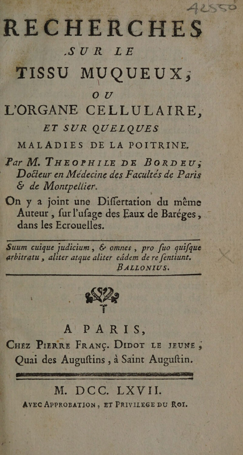 A0 RE LE TISSU MUQUEUX; O0 TU L'ORGANE CELLULAIRE, ET SUR QUELQUES MALADIES DE LA POITRINE. Par M. THEOPHILE DE BORDEU; Doëteur en Médecine des Facultés de Paris &amp; de Montpellier. On y 2 joint une Diff ertation du même dans rs Ecrouelles. nn Suum cuique Judicium , € omnes , pro fuo EP arbitratu , aliter atque pi ctders de re fentiunt. BALLONIUS. î À); DER ESS Cuez Pierre FRANÇ. DipOT LE JEUNE ; en des Lt à Saint Auguftin.