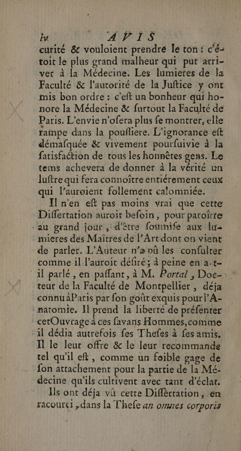 it HNTANTRS M curité & vouloient prendré le ton: c'é- toit le plus grand malheur qui put arri- ver à la Médecine. Les lumietes de a Faculté & laurorité de la Juftice y ont mis bon ordre : c’eft un bonheur qui ho- nore la Médecine & furtout la Faculté de Paris. L’envie n’ofera plus fe montrer, elle rampe dans la pouñliere, L’ignorance eft démafquée & vivement pourfuivie à la fatisfaction de tous les honnètes gens. Le tems achevera de donner à la vérité un Juftre qui fera connoître entiérement ceux qui l’auroient follemént calomniée. _ Il n'en eft pas moins vrai que cette Düiffertation auroir befoin, pour paroïtte au grand jout , d'être foinife aux lu mieres des Maîtres de l’Art dont on vient de parler. L'Auteur n’a où les confulter comme il l’auroit défiré; à peine en a.t- il parlé , en paflant, à M. Porral , Doe-: teur de la Faculté de Montpellier, déja connu àParis par fon goût exquis pour l’A- -patomie. Il prend la liberté de préfenter cetOuvrage à ces favans Hommes,comme -1l dédia autrefois fes Thefes à fes amis. Il le leur offre & le leur recommande tel qu'il et, comme un foible gage de fon attachement pour la partie de la Mé- decine qu'ils culrivent avec tant d'éclat. Ils ont déja vù certe Diflérration, en racourel ,dans la Thefe az omnes corporis