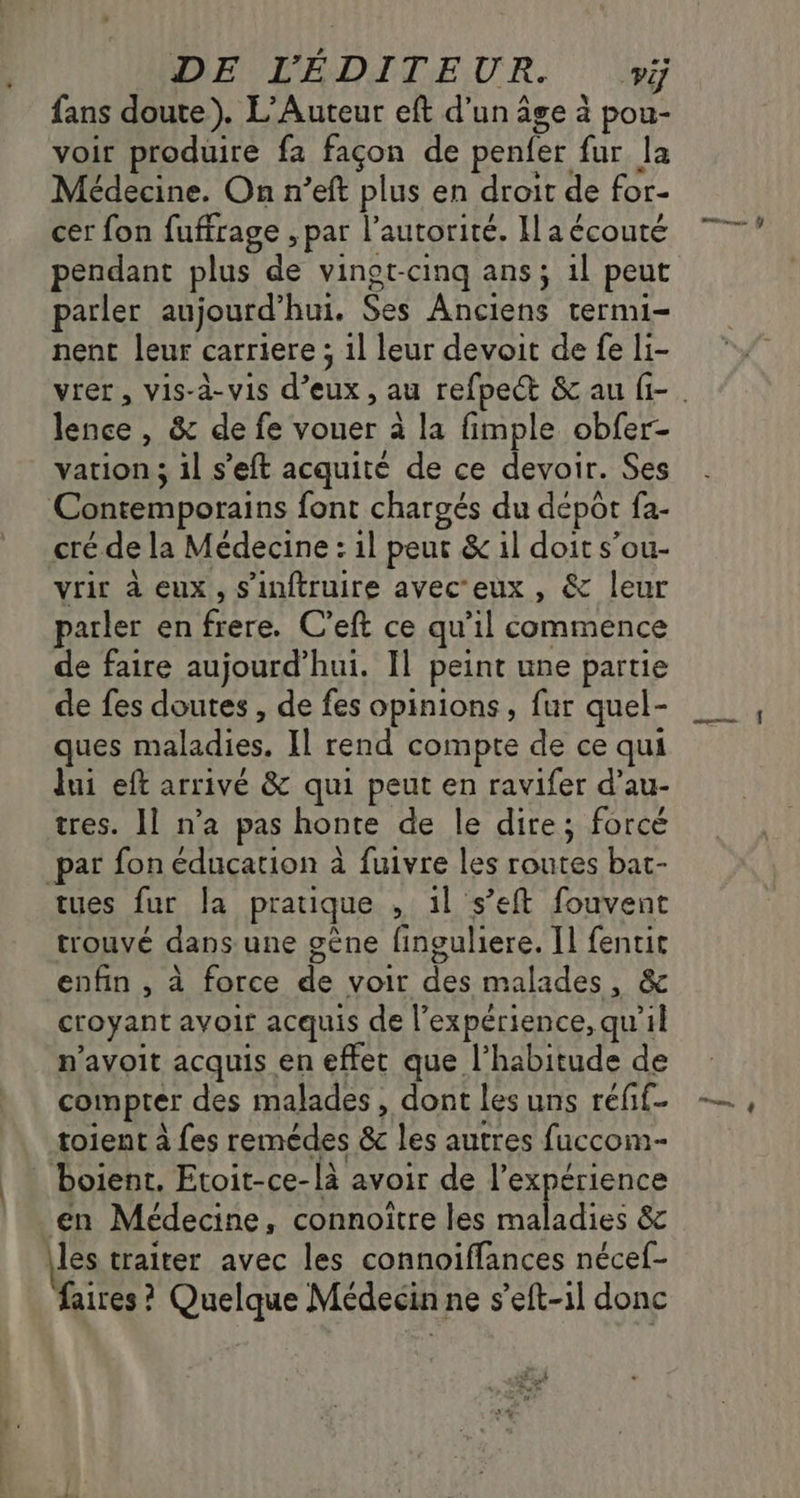 fans doute). L’Auteur eft d’un âge à pou- voir produire fa façon de penfer fur la Médecine. On n’eft plus en droit de for- cer fon fuffrage ; par l'autorité. Il a écouté pendant plus de vinot-cinq ans; 1l peut parler aujourd’hui. Ses Anciens termi- nent leur carriere ; 1l leur devoit de fe li- De & de fe vouer à la fimple obfer- vation ; 1l s’eft acquité de ce devoir. Ses Contemporains font chargés du dépôt {a- cré de la Médecine : 1l peur & 1l doit s’ou- vrir à eux, s'inftruire avec'eux , & leur parler en frere. C'eft ce qu il commence de faire aujourd’hui. Il peint une partie de fes doutes , de fes opinions, fur quel- ques maladies. Il rend compte de ce qui lui eft arrivé & qui peut en ravifer d’au- tres. Il n’a pas honte de le dire; forcé par fon éducation à fuivre les routes bat- tues fur la pratique , il s’eft fouvent trouvé dans une gène finguliere. Il {entit enfin , à force jt voir TE malades , & croyant avoir acquis de l'expérience, qu’il n’avoit acquis en effet que l'habitude de compter des malades , dont les uns refif toient à fes remédes & les autres fuccom- Doient. Etoit-ce- BR avoir de l'expérience en Médecine , connoiïtre les maladies & les traiter avec les connoiffances nécef- faires ? Quelque Médecin ne s’eft-1l donc main y SEE nn ÿ