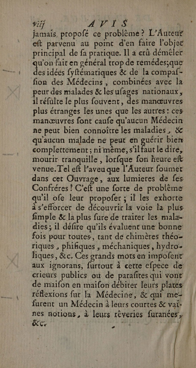 1217 0 AVIS | | jamais, propofé ce problème? L’Auteu# eft parvenu au point d’en faire l'objet principal de fa pratique. Il a erù démèêler qu’on fait en général trop de remédes;que des idéés fyftématiques & de la compaf- fion des Médecins , combinées avec la peur des malades & lesufages nationaux, il réfute le plus fouvent, des manœuvres plus étranges les unes que les autres: ces manœuvres font caufe qu'aucun Médecin ne peut bien connoître les maladies, & qu'aucun malade ne peut en guérir bier complettément ; ni même, s’ilfaut le dire, mourir tranquille , lorfque fon heure eft venue. T el eft Paveu que l'Auteur foumet dans cet Ouvrage, aux lumieres de fes Confréres ! C’eft une forte de problème qu'il ofe leur propofer ; il les exhorte à s’efforcer de découvrir la voie la plus fimple & la plus fure de traiter les mala- dies ; il défire qu’ils évaluent une bonne fois pour toutes, tant de chimères théo- riques , phifiques , méchaniques , hydro liques, &c. Ces grands mots en impolent aux ignorans, furtout à cette efpece de crieurs publics où de parafites qui vont de maifon en maifon débiter leurs plates réflexions fur la Médecine, & qui me- furent un Médecin à leurs courtes & vai: Li notions, à leurs rèveries ne 6 ce PRIAUREE 4 æ#