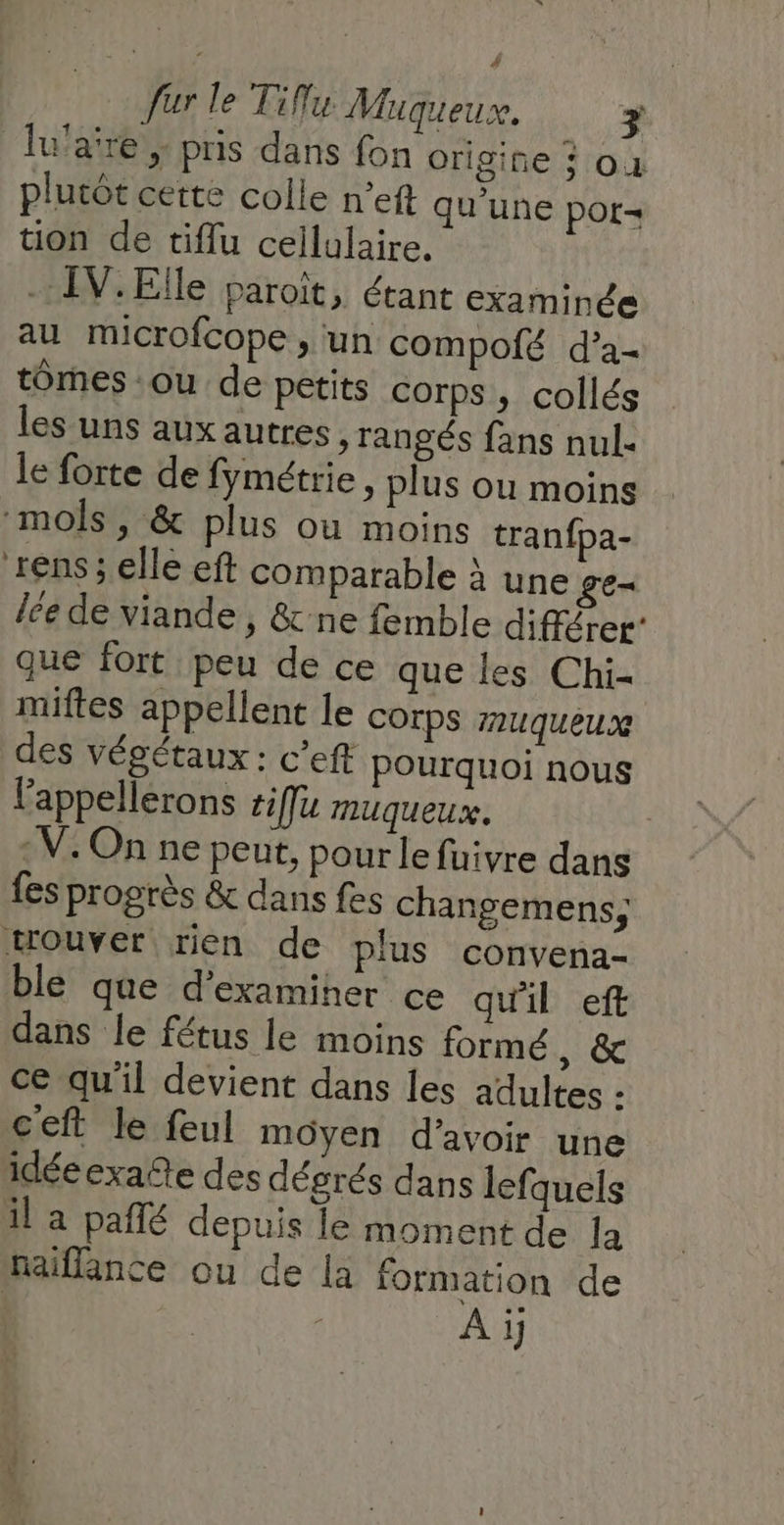 fur le Tiflu Muqueux. # Ju'aire , pris dans fon origine à où plutôt cette colle n’eft qu'une por tion de tiflu cellulaire. . IV.Elle paroït, étant examinée au microfcope , un compofé d’a- tomes :ou de petits corps , collés les uns aux autres, rangés fans nul. le forte de fymétrie, plus ou moins mols, &amp; plus où moins tranfpa- ren$; elle eft comparable à une ge= lce de viande , &amp;-ne femble différer que fort peu de ce que les Chi- miftes appellent le COrps AmuUqueux des végétaux : c’eft Pourquoi nous Fappellerons #iffu muqueux. | : V. On ne peut, pour le fuivre dans fes progrès &amp; dans fes changemens, trouver rien de plus convena- ble que d'examiner ce qu'il eft dans le fétus le moins formé , &amp; ce qu'il devient dans les adultes - ceft le feul moyen d'avoir une idéeexatte des dégrés dans lefquels il a pañlé depuis le moment de la naiffance ou de la formation de A ji,