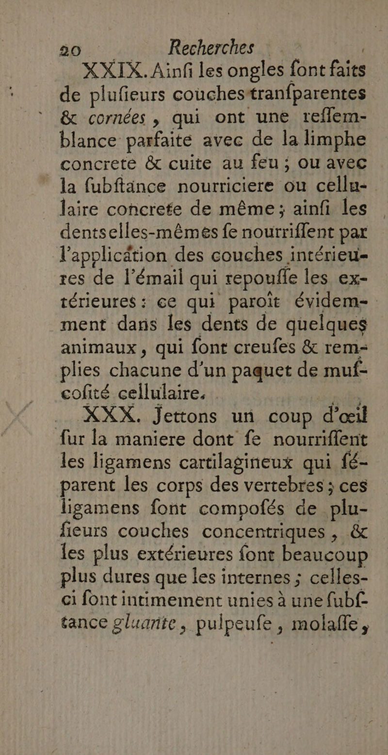 XXIX. Ainf les ongles font faits de plufieurs couchesstranfparentes &amp; cornées , qui ont une reflem- blance parfaite avec de la limphe concrete &amp; cuite au feu ; Ou avec la fubftänce nourriciere ou cellu- laire concrete de même; ainfi les dentselles-mêmes fe noutriflent par l'application des couches intérieu- res de l'émail qui repouile les ex- térieures : ce qui paroîit évidem- ment dans les dents de quelques animaux, qui font creufes &amp; rem- plies chacune d'un paquet de muf- cofité cellulaire, RAP .. XXX. Jettons un coup d'œil fur la maniere dont fe nourriflent les ligamens cartilagineux qui fé- parent les corps des vertebres ; ces ligamens font compofés de plu- fieurs couches concentriques , &amp; les plus extérieures font beaucoup plus dures que les internes ; celles- ci font intimement unies à une fubf- tance gluanite, pulpeufe, molafle,