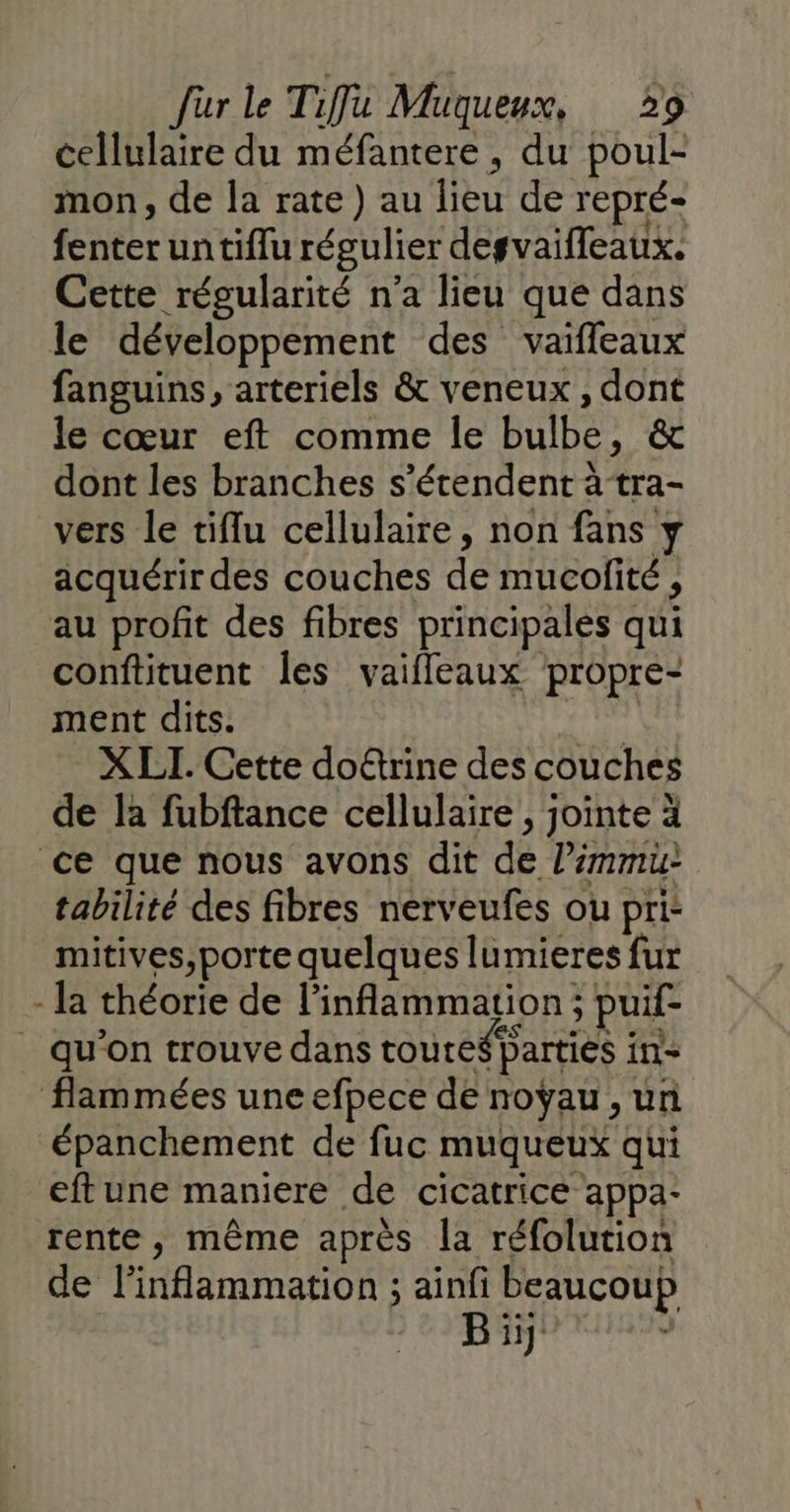 cellulaire du méfantere, du poul- mon, de la rate) au 1 de repré- fente untiflu régulier degvaifleaux. Cette régularité n’a lieu que dans le développement des vaifleaux fanguins, arteriels &amp; veneux, dont le cœur eft comme le bulbe, &amp; | dont les branches s'étendent à tra- vers le tiflu cellulaire, non fans y acquérir des couches de mucofité , au profit des fibres principales qui conftituent les vaifleaux propre- ment dits. X LI. Cette doûtrine des couches de la fubftance cellulaire , jointe à ce que nous avons dit de limmu- tabilité des fibres nerveufes ou pri- mitives,porte quelques lumieres fur - la théorie de linflammation ; puif- _ qu'on trouve dans toute parties ins flammées une efpece de noÿau, un épanchement de fuc muqueux qui eftune maniere de cicatrice appa- rente, même après la réfolution de PAenmanont ainfi beaucoup Bi