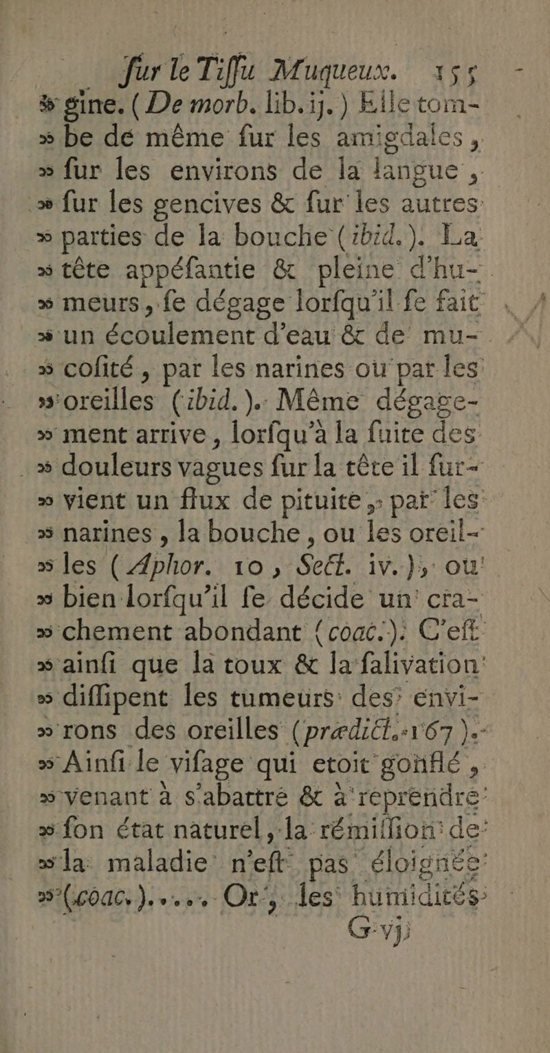 # sine. (De morb. lib. ij.) Elle tom- » be dé même fur les amigdales , » fur les environs de la langue » fur les gencives &amp; fur les autres » parties de la bouche (ibid). La » tête appéfantie &amp; pleine d'hu- » meurs, fe dégage lorfqu'il fe fait * un écoulement d’eau &amp; de mu- 5 cofité , par les narines ou‘par les »orcilles (ibid. ).. Même dégage- » ment arrive, lorfqu'à la fuite des . # douleurs vagues fur la tête il fur- » vient un flux de pituite ,: parles » narines , la bouche , ou les oreil- » les ( Aphor. 10, SeEt. iv. );: où: » bien lorfqu’il fe detre cra- » chement abondant {couc.). C’eft » ainfi que la toux &amp; la falivation: » diffipent les tumeurs: des’ envi- » rons des oreilles { prædiét, +107 }- » Ainfi le vifage qui etoit gonflé ; » venant à s'abattré &amp; à reprendre » fon état naturel, la rémiffion: de: xla maladie n pa pas éloignée 252(c0a0,).... Or JUIES Bümidiées Gvj;