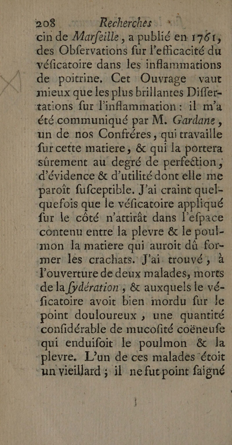 cin de Marftille , a publié en 1761, des Obfervations fur l’eMcacité du véficatoire dans les inflammations de poitrine, Cet Ouvrage vaut mieux que les plus brillantes Differ= tations fur linflammation: il m'a été communiqué par M. Gardane, un de nos Confréres , qui travaille fur cette matiere, &amp; qui la portera sûrement au degré de perfeétion, d’évidence &amp; d'utilité dont elle me paroiît fufceptible. J’ai craint quel- quefois que le véficatoire appliqué fur le côté n'attirât dans l’efpace contenu entre la plevre &amp; le poul- mon la matiere qui auroït dû for- mer lés crachats. J'ai trouvé, à Tlouverture de deux malades, morts de la {ydération , &amp; auxquels le vé- ficatoire avoit bien mordu fur le point douloureux ; une quantité confidérable de mucofité coëneufe ‘qui enduifoit le poulmon &amp; la -plevre. L'un de ces malades ‘étoit un vieillard ; il ne fut point faigné . 3