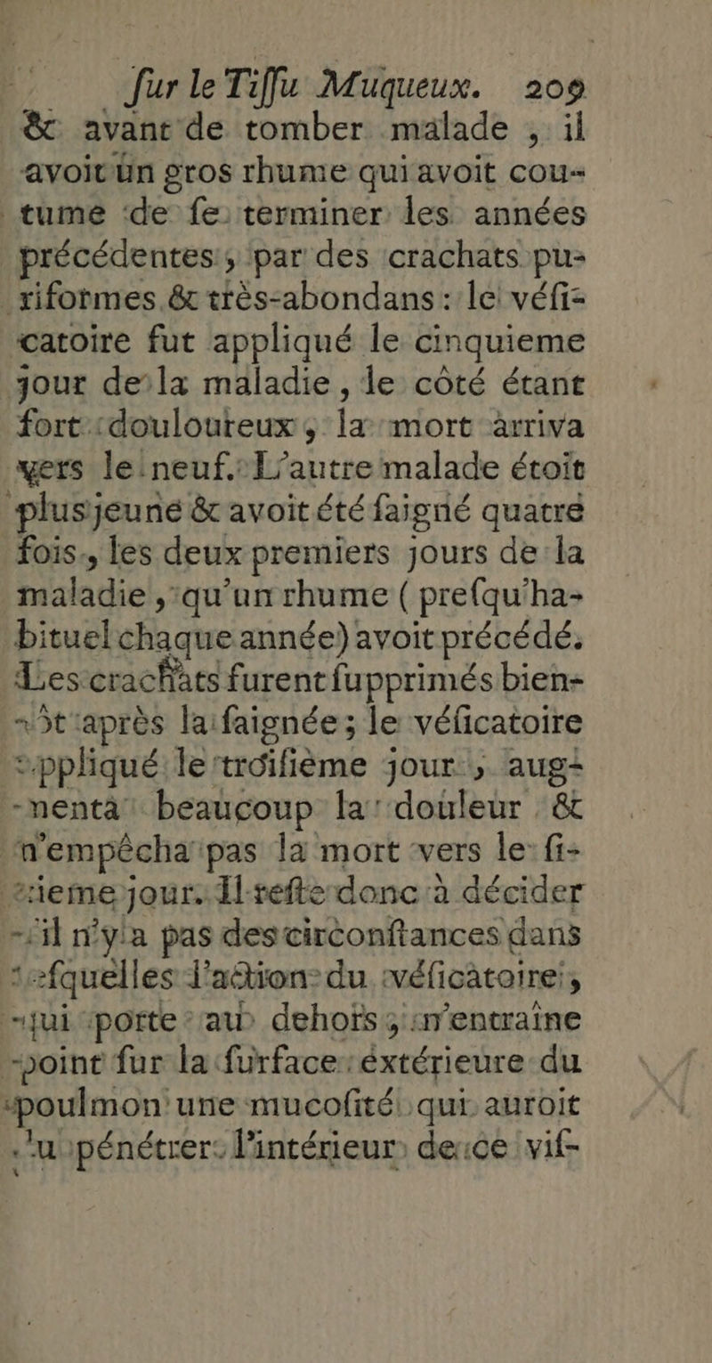 &amp; avant de tomber malade , il avoitvün gros rhume quiavoit cou tume ‘de fe: terminer les années précédentes; par des crachats pu: _rifotmes.&amp;t très-abondans: le véfi- catoire fut appliqué le cinquieme jour dela maladie , le côté étant fort douloureux, la mort arriva vers leineuf.: L’autre malade étoit plusjeuné &amp; avoit été faigné quatre fois, les deux premiers jours dela maladie , qu'un rhume ( prefqu'ha- bituel chaque année) avoit précédé. Les crachats furent fupprimés bien- t'après laifaignée; le véficatoire ppliqué le'troifième jour , aug&lt; -nentà beaucoup la douleur &amp; n'empêchaipas l4 mort ‘vers le: fi- iemejour.dl-refte donc:à décider -1il n'yla pas descirconftances dans 1fquelles l'action: du véficataire:, jui ‘porte au) dehofïs ; :nentraine point fur la furfaceréxtérieure du “poulmon'une mucofité qui auroit .’uupénétrer: l'intérieur derce vif-