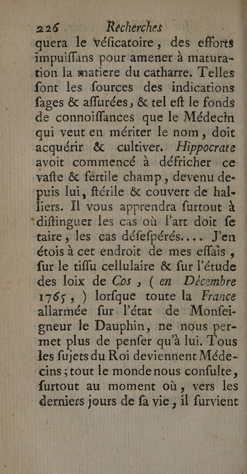 quera le véficatoire, des efforts impuiffans pour amener à matura- tion la matiere du catharre, Telles font les fources des indications fages & aflurées, & tel eft le fonds de connoiïffances que le Médecin qui veut en mériter le nom, doit acquérir & cultiver. Hippocrate avoit commencé à défricher ce vafte & fertile champ, devenu de- puis lui, ftérile & couvert de hal- liers. Il vous apprendra furtout à *diftinguer les cas où l'art doit fe taire , les cas défefpérés.... J'en : étois à cet endroit de mes effais , fur le tiflu cellulaire & fur l'étude des loix de Cos , (en Décembre: 1765 ; ) lorfque toute la France allarmée fur. l’état de Monfei- gneur Île Dauphin, ne nous per- met plus de penfer qu'à lui. Tous les fujets du Roi deviennent Méde- cins ; tout le monde nous confulte, furtout au moment où, vers les derniers jours de fa vie, il furvient