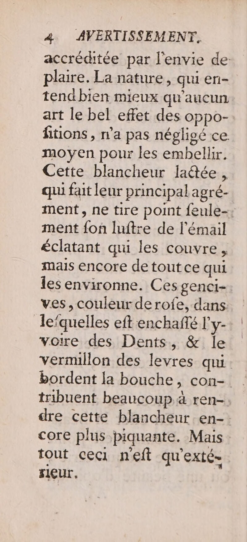 accréditée par l'envie de: plaire. La nature, qui en- tend bien mieux qu'aucun art le bel effet des oppo- fitions , n’a pas négligé ce moyen pour les embellir. Cette blancheur lactée , qui fait leur principal agré- ment, ne tire point feule-. ment {on luftre de l'émail éclatant qui les couvre, mais encore de tout ce qui les environne. Ces genci- ves, couleur derofe, dans. lefquelles eft enchafté l'y- voire des Dents, &amp; le vermillon des levres qui. tribuent beaucoup à ren- dre cette blancheur en-. core plus piquante. Mais tout ceci neft qu'exté- rieur.