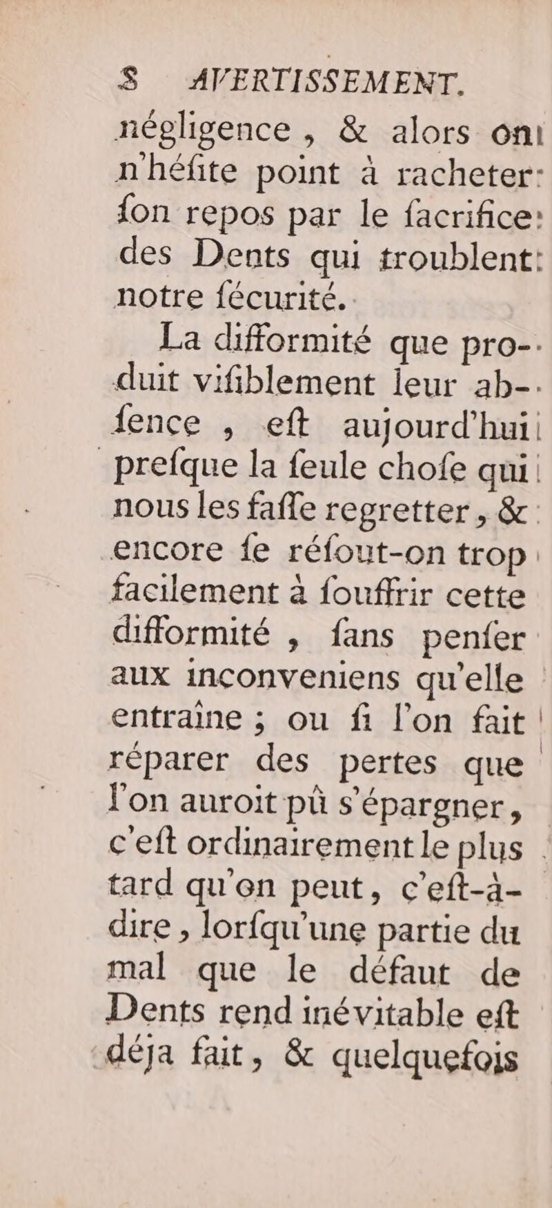 négligence , &amp; alors oni nhéfite point à racheter: {on repos par le facrifice: des Dents qui troublent: notre fécurité. La difformité que pro-. duit vifiblement leur ab-. ience , eft aujourd'hui. _prefque la feule chofe qui nous les fafle regretter, &amp; encore {e réfout-on trop: facilement à fouffrir cette difformité , fans penfer aux inçonveniens qu'elle entraine ; ou fi l’on fait réparer des pertes que l'on auroit pù s’épargner, c'eft ordinairement le plus tard qu'en peut, c'eft-à- dire , lorfqu'’une partie du mal que le défaut de Dents rend inévitable eft déja fait, &amp; quelquefois