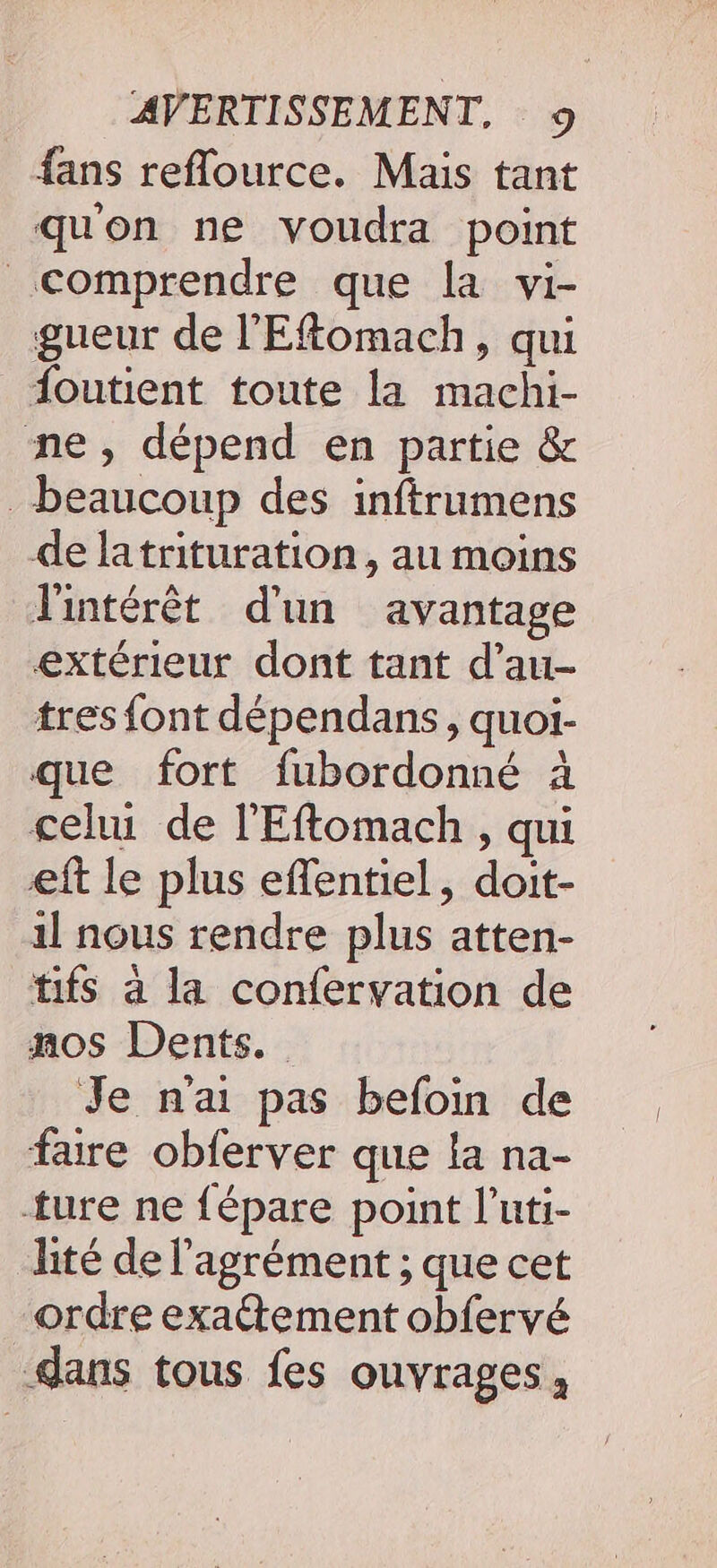 fans reflource. Mais tant quon ne voudra point comprendre que la vi- gueur de l'Eftomach, qui foutient toute la machi- ne, dépend en partie &amp; beaucoup des inftrumens de latrituration, au moins l'intérêt d'un avantage extérieur dont tant d’au- tres font dépendans, quoi- que fort fubordonné à cehu de l'Eftomach, qui eft le plus effentiel, doit- il nous rendre plus atten- tifs à la confervation de nos Dents. Je nai pas befoin de faire obferver que la na- ture ne fépare point l’uti- lité de l'agrément ; que cet ordre exattement obfervé dans tous fes ouvrages,