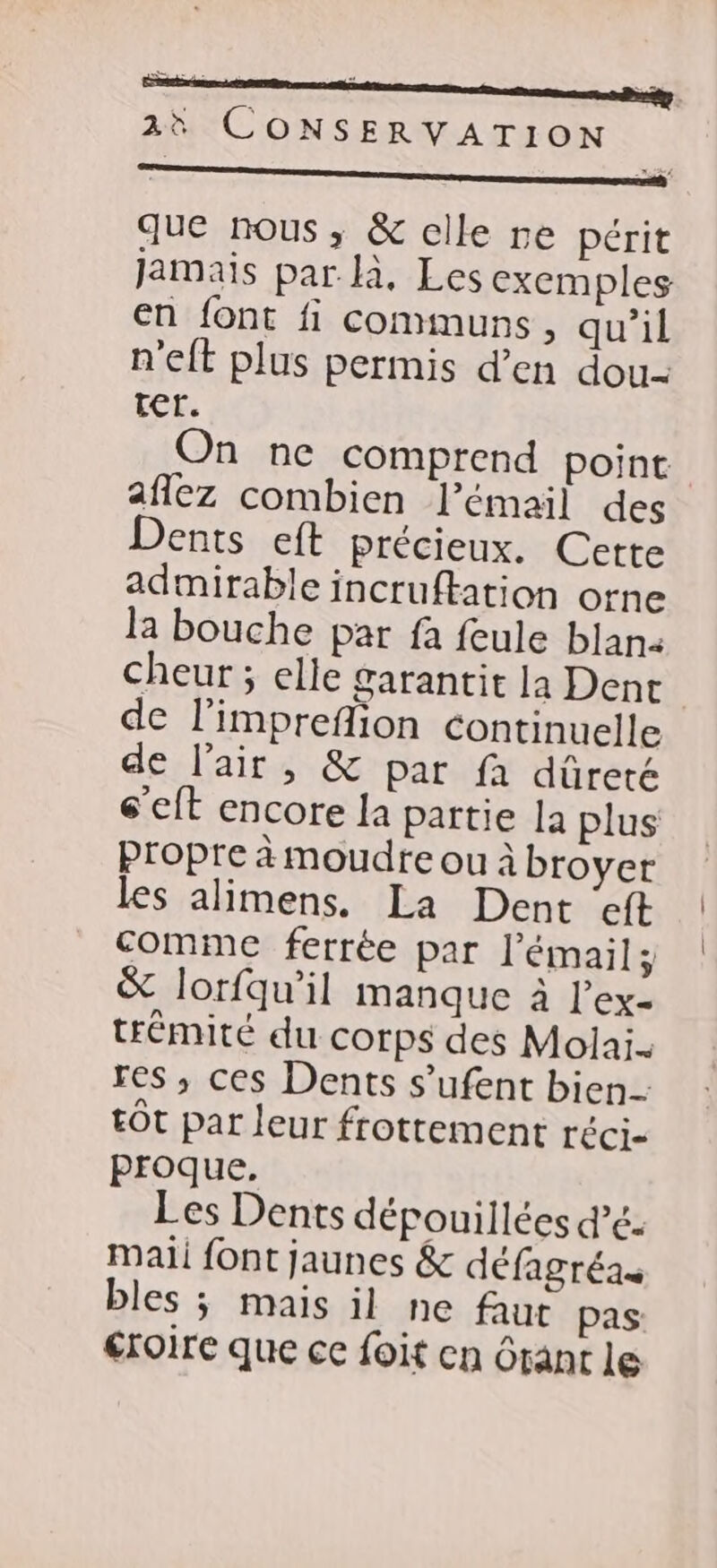 ne que nous, &amp; elle re périt Jamais par là, Les exemples en font fi communs, qu’il n'eft plus permis d’en dou- ter. On ne comprend point afñlez combien l'émail des Dents eft précieux. Cette admirable incruftation orne la bouche par fa feule blana cheur ; elle garantit la Dent de l’impreflion continuelle de l'air, &amp; par fa dûreté s’eft encore la partie la plus propre à moudre ou à broyer les alimens. La Dent eft comme ferrée par l'émail; &amp; lorfqu’il manque à l’'ex- trémité du corps des Molai. res ,; ces Dents s’ufent bien. tôt par leur frottement réci- proque. Les Dents dépouillées d’é. mali font jaunes &amp; défagréas bles ; mais il ne faut pas: éroire que ce foit cn Orant le