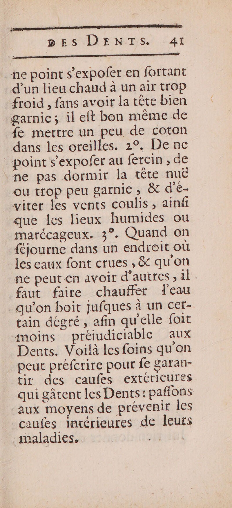 EE nn BES DENTS. 41 Ne MESA P ORNE MERE ne point s’expofer en fortant d’un lieu chaud à un air trop froid , fans avoir la tête bien garnie ; il eft bon même de {e mettre un peu de coton dans les oreilles. 2°. De ne point s'expofer au ferein , de ne pas dormir la tête nuë ou trop peu garnie , & d'E- viter les vents coulis, ainfi que les lieux humides ou marécageux. 3°. Quand on {éjourne dans un endroit où les eaux font crues , & qu'on ne peuten avoir d’autres ; il faut faire chauffer l'eau qu’on boit jufques à un cer- tain degré, afin qu'elle foit moins préiudiciable aux Dents. Voilà les foins qu'on peut préfcrire pour fe garan- tir des caufes extérieures qui gâtent les Dents: paffons aux moyens de prévenir les caufes intérieures de leurs maladies. jf