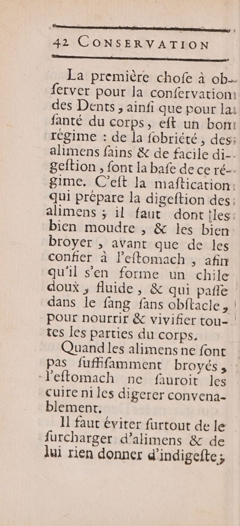 du. RSR RL SERRE | 42 CONSERVATION ee ee D M La première chofe à ob. fervet pour la confervatiom des Dents , ainfi que pour lai fanté du corps, eft un bomi régime : de la fobricté , des: ahimens fains &amp; de facile di. geftion , font la bafe de ce ré. gime. C’eft la maftication: qui prépare la digeftion des: alimens ; il faut dont iles: bien moudre , &amp; les bien broyer ; avant que de les confier à l’eftomach , afin qu'il s'en forme un chile | doux ; fluide, &amp; qui pañle dans le fang fans obftacle, | pour nourrir &amp; vivifier tou- tes les parties du corps. Quandles alimens ne font Pas fuffifamment broyés, : -l'eftomach ne fauroit les cuire ni les digerer convena- blement, Il faut éviter furtout de le furcharger d’alimens &amp; de lui rien donner d'indigefte;