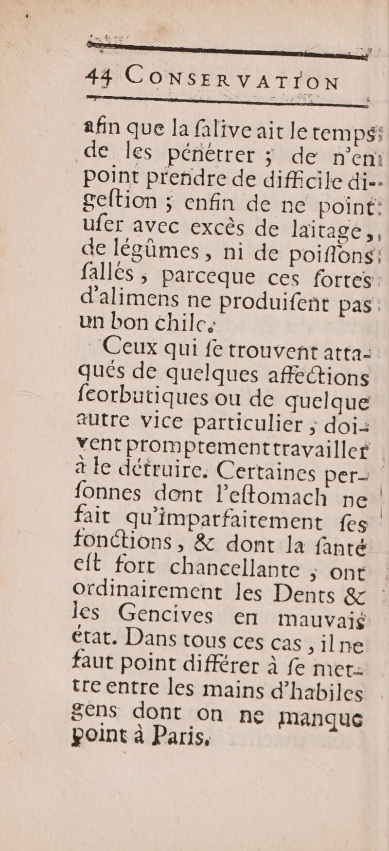 a afin que la falive ait Je temps: de les pénétrer ; de n’em point prendre de difficile di geltion ; enfin de ne point: ufer avec excès de laïtage,, de légûümes , ni de poifons: fallés ; parceque ces fortes d'alimens ne produifent pas: un bon chilc. Ceux qui fe trouvent atta- qués de quelques affections feorbutiques ou de quelque autre vice particulier ; doi: à le détruire. Certaines per- fonnes dont l’eftomach ne fait qu'imparfaitement fes fonctions, & dont la fanté Cit fort chancellante ; Ont ordinairement les Dents & les Gencives en mauvaié état. Dans tous ces cas silne faut point différer à fe met. tre entre les mains d’habiles 8ens dont on ne manquc point à Paris, |