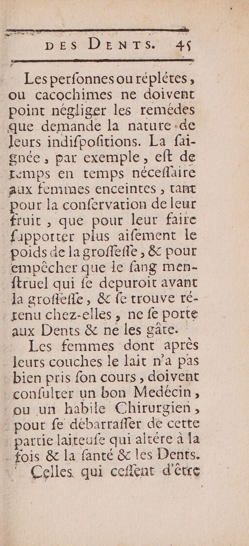 PARA SE Les perfonnes ou réplétes, ou cacochimes ne doivent point négliger les remédes que demande la nature -de leurs indifpofitions. La fai- gnée , par exemple, eft de Evmps en temps néceflaire aux femmes enceintes , tañt pour la confervation de leur fruic , que pour leur faire fipporter plus aifement Île poids de la groffeñe ; & pour empêcher que le fang men- ftruel qui {e depuroit avant la grofefle , & fe trouve ré- genu chez-elles, ne fe porte aux Dents & ne les gäte. Les femmes dont après leurs couches le lait n’a pas bien pris fon cours, doivent confulter un bon Medecin, ou un habile Chirurgien, - pour fe débarrafler de cette partie laiteufe qui altére à la - fois & la fanté & les Dents. :* Celles qui ceflént d'étre