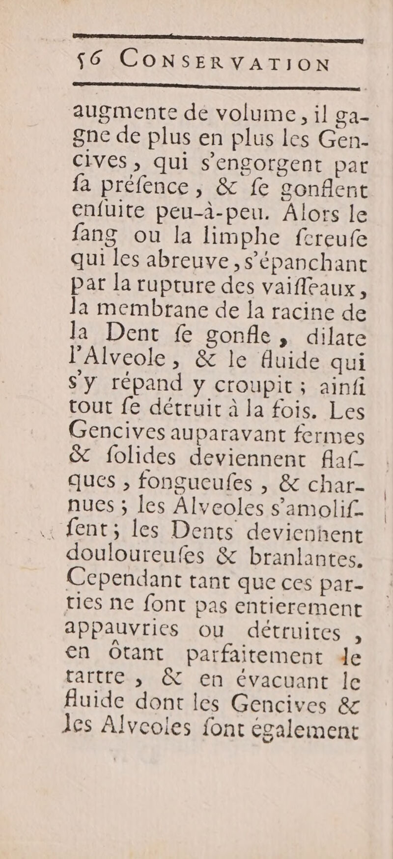 me mm 56 CONSERVATION D RAT LEVELS a LR augmente dé volume, il ga- gne de plus en plus les Gen- cives, qui s’engorgent par fa préfence , &amp; fe gonflent enfuite peu-à-peu. Âlors le fang ou la limphe fcreufe qui les abreuve ,s’épanchant par la rupture des vaifleaux, Ja membrane de la racine de la Dent fe gonfle, dilate l’'Alveole, &amp; le fluide qui Sy répand y croupit ; ainfi tout fe détruit à la fois. Les Gencives auparavant fermes &amp; folides deviennent flaf ques ; fongucufes , &amp; char- nucs ; les Alveoles s’amolif. fent; les Dents devicohent douloureufes &amp; branlantes. Cependant tant que ces par- ties ne font pas entierement appauvries ou détruites , en Otant parfaitement de tartre ,; &amp; en évacuant le fluide dont les Gencives &amp; Jes Alvcoles font également
