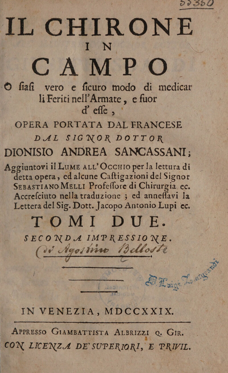 CAMPO ‘© fia vero e ficuro modo di medicar liFeriti nell’Armate, e fuor d’ effe, OPERA PORTATA DAL FRANCESE DAL SIGNOR DOTTOR DIONISIO ANDREA SANCASSANI; Aggiuntovi il Lume aLL’OccHIO perla lettura di detta opera, ed alcune Caftigazioni del Signor SeBAsTIANO MELLI Profeffore di Chirurgia. ec. Accrefciuto nella traduzione ; ed anneffavi la Lettera del Sig. Dott. Jacopo Antonio Lupi cc. TO MI DUE. SECONDA IMPRESSIONE. ( de Ayoi ivo 7: dAlosZi IN VENEZIA, MDCCXXIX. APPRESSO GIAMBATTISTA ALBRIZZI o. GIR. CON LICENZA DE’ SUPERIORI, E PRIVIL.