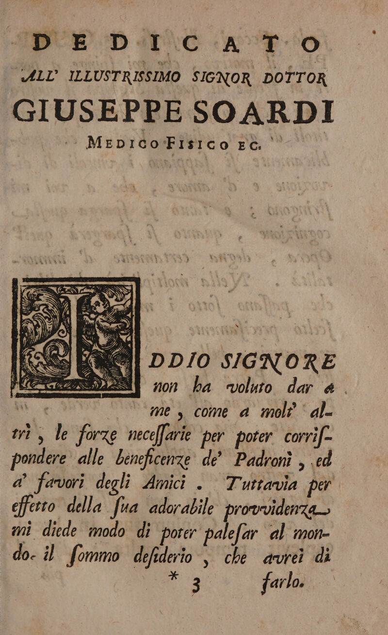 “D E D.I C A TO ALL’ ILLUSTRISSIMO SIGNOR DOTTOR GIUSEPPE SOARDI Mepico:Fisico ec. | il DD/O SIGNORE SI mes come a mole‘ al= tris le forze neceffarie per poter corrif= pondere alle beneficenze de Padronì , ed a’ favori degli Amici . Tuttavia per efferto della fua adorabile provvidenza— mi diede modo di porer palefar al mon- do- il fommo defederio , che avrei di 3 farlo.