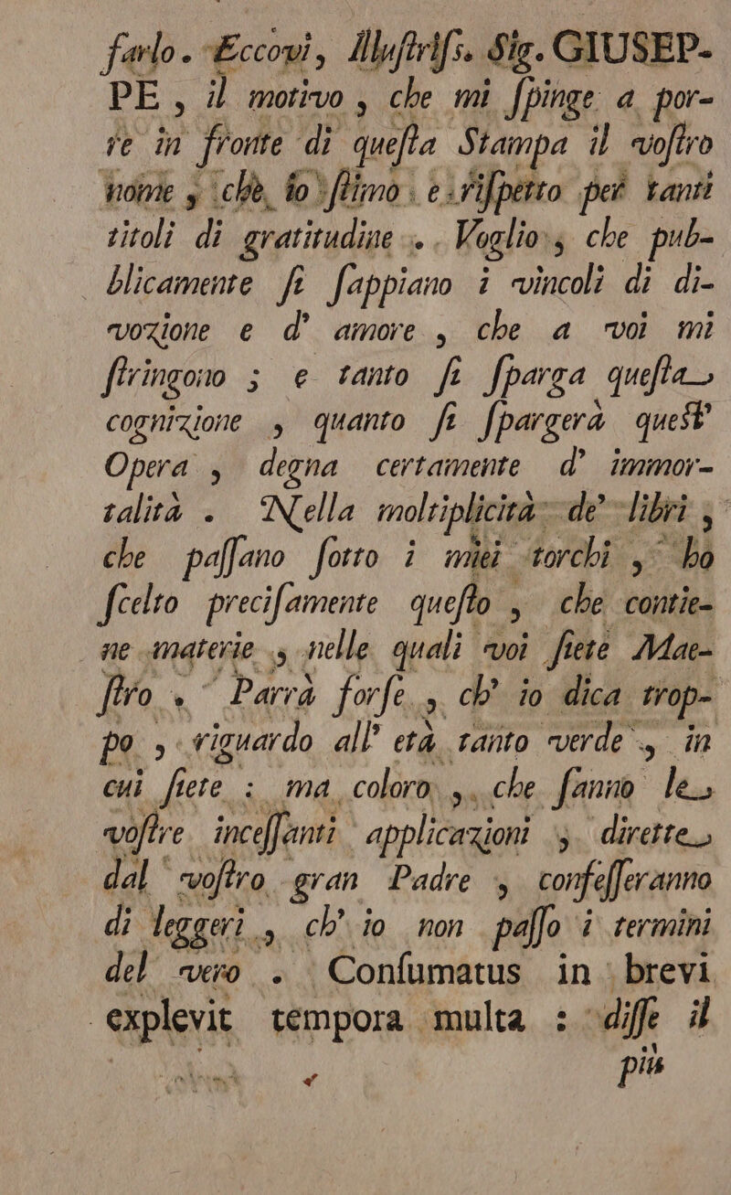 farlo. Ei Ibftrifs. Sig. GIUSEP- PE, il motivo, che mi Jpinge a. por- e n) fronte di quefta Stampa 1) offro troime s ‘chè, fo) fimo e:tiffperto pet tanti titoli di gratitudine Di Voglio 4 che pub- | blicamente fi fappiano i vincoli di di- vozione e d' amore, che a voi mi ftringono s e tanto fi fparza queftao cognizione , quanto fi fpargerà quest Opera , degna certamente d’ immor- ralità . Nella moltiplicità» de libri, che paffano fotto i miei torchi ,° bo fcelto precifamente quefto ; , che contie- ne materie $ nelle quali voi fiete Mae- firo + Parrà forfe dI ch’ io dica trop- Po 3 riguardo all’ età tanto merde, in cui fiere : ma coloro ,, che, fanno lea voftre inceffanti applicazioni ‘3. dirette dal‘ voftro gran Padre 4 confefferanno di leggeri 3 Chio non palfo i termini del vero. Confumatus in brevi “explevit tempora multa : -dif il el ) più