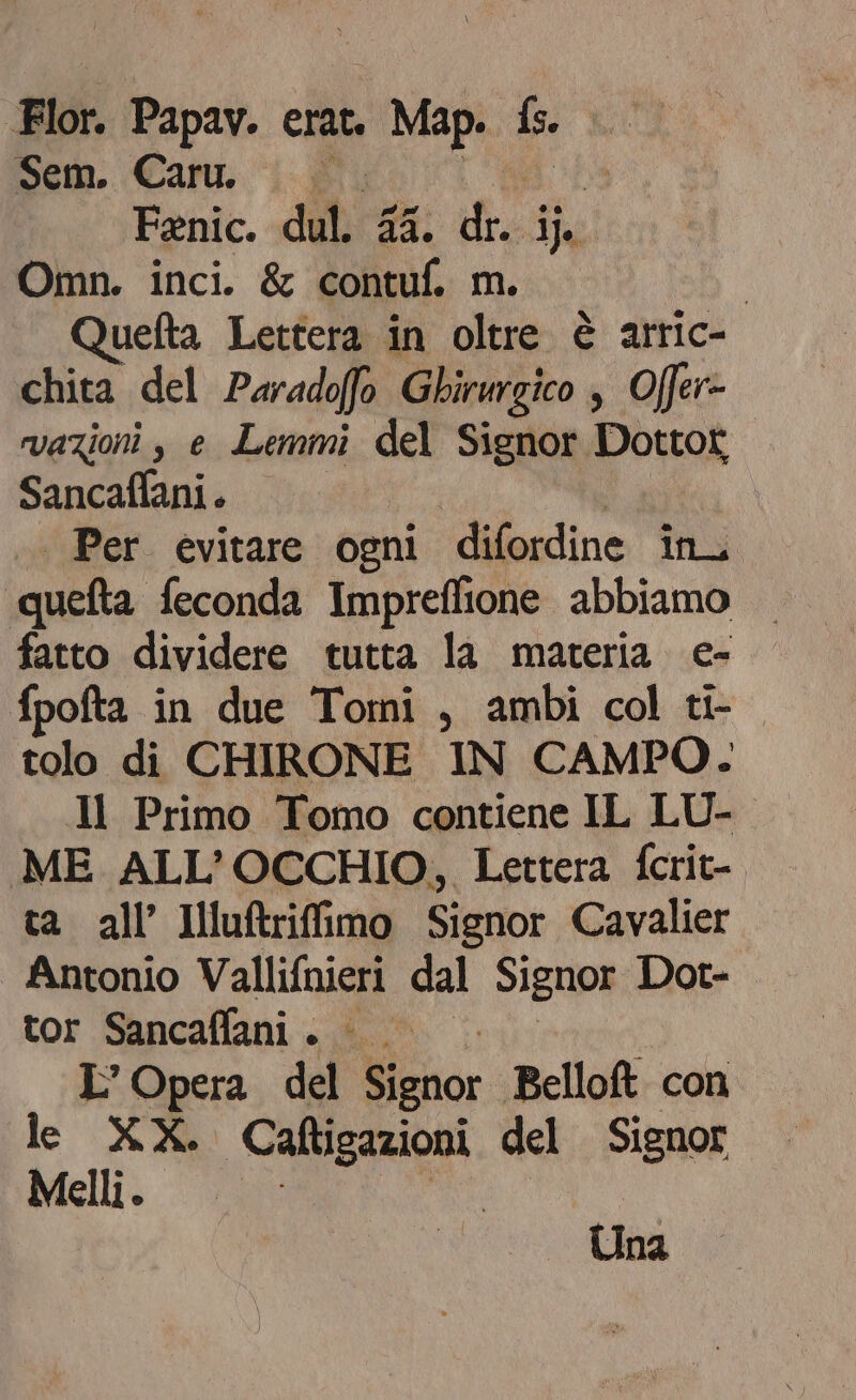 mem. Cary. ‘ij Fenic. dul. 4 die i Omn. inci. &amp; (e m. | Quefta Lettera in oltre è arric- chita del Paradoffo Gbirwrgico ; Offer» vazioni , e Lemmi del Signor Dottor Sancaffani. | Per evitare ogni difordine in quefta feconda Impreflione abbiamo — fatto dividere tutta la materia e- fpofta in due Tomi, ambi col ti- tolo di CHIRONE IN CAMPO. Il Primo Tomo contiene IL LU- ME ALL'OCCHIO, Lettera fcrit- ta all’ Illuftriffimo Signor Cavalier Antonio Vallifnieri dal Signor Dot- tor Sancaffani . 0° L'Opera del Wiznor Belloft con de XX. CRE. del Signor Melli. Una