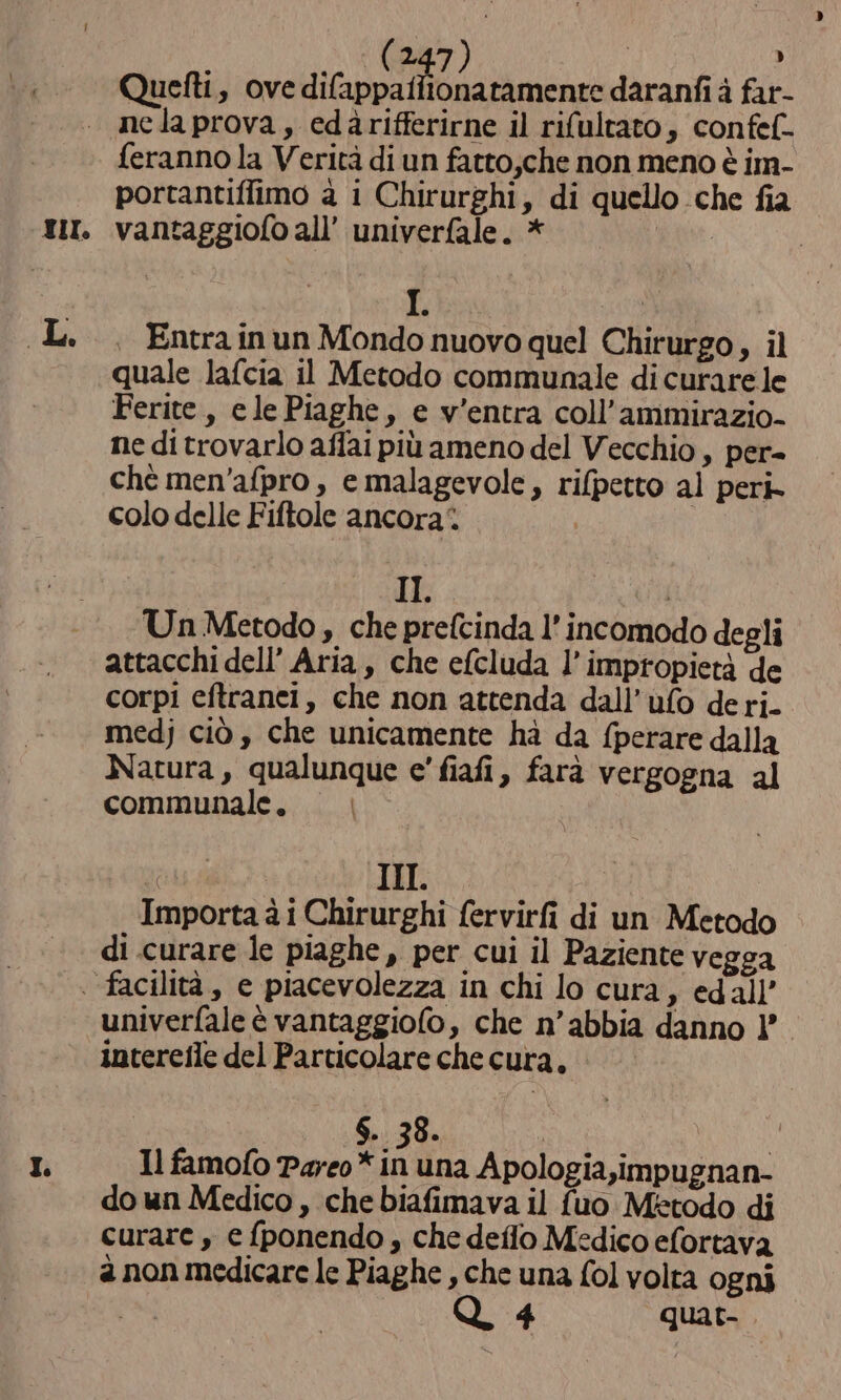 Quetti, ove de daranfi à far- TI. feranno la Verità di un fatto,che non meno è im- portantiffimo à i Chirurghi, di quello che fia vantaggiofo all’ univerfale. * E | . Entrainun Mondo nuovo quel Chirurgo, il quale lafcia il Metodo communale di curare le Ferite, elePiaghe, e v’entra coll’ammirazio- ne di trovarlo affai più ameno del Vecchio, per- chè men'afpro , e malagevole, rifpetto al peri- colo delle Fiftole ancora‘. | | II. | Un Metodo, che prefcinda l’ incomodo degli I. corpi eftranei, che non attenda dall’ufo deri. medj ciò , che unicamente hà da f{perare dalla Natura, qualunque e' fiafi, farà vergogna al communale. a III. Importa à i Chirurghi fervirfi di un Metodo di curare le piaghe, per cui il Paziente vegga univerfale è vantaggiofo, che n’abbia danno 1’. interefle del Particolare che cura. | SET TRANS I Il famofo Pareo* in una Apologia,impugnan- do un Medico , che biafimava il {uo Metodo di curare , e fponendo, che deflo Medico efortava a non medicare le Piaghe , che una fol volta ogni | Q 4 quat.