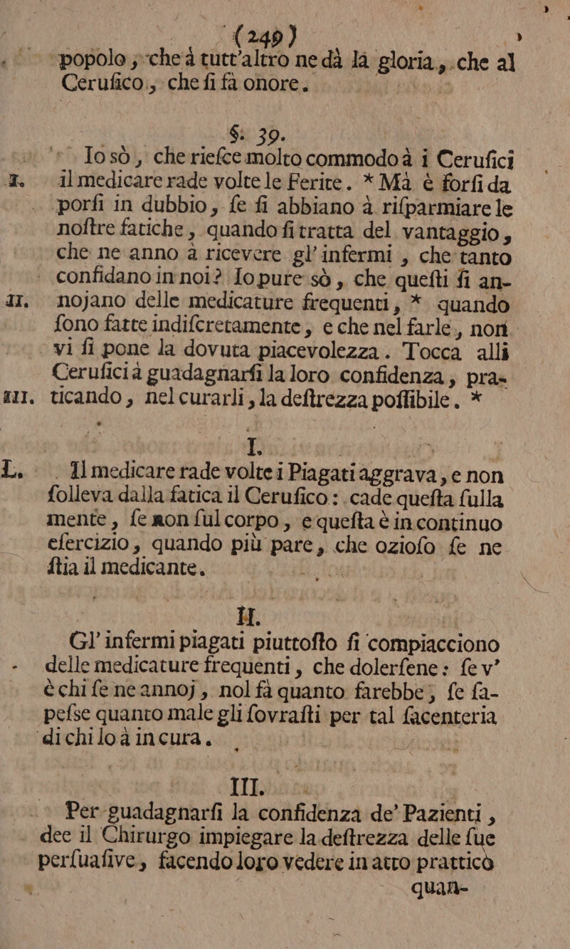 Ae Cerufico., che fifa onore. il medicare rade volte le Ferite. * Mà è forfida noftre fatiche , quando fi tratta del vantaggio, che ne anno à ricevere gl’ infermi , che'tanto nojano delle medicature frequenti, *. quando fono fatte indifcretamente , e che nel farle., nori Ceruficia guadagnarfi la loro confidenza, pra» ticando, nel curarli, la deftrezza poffibile. * I. folleva dalla fatica il Cerufico : .cade quefta fulla imente, fe nonfulcorpo, equefta èincontinuo efercizio, quando più pare, che oziofo fe ne ftia il medicante. Eito | Gl’ infermi piagati piuttofto fi compiacciono delle medicature frequenti, che dolerfene: fe v” è chi fe neannoj , nol fà quanto farebbe; {e fa- pefse quanto male gli fovrafti per tal facenteria | | III n 4 Per -guadagnarfi la confidenza de’ Pazienti, perfuafive, facendo loro vedere in atro pratticò | quan