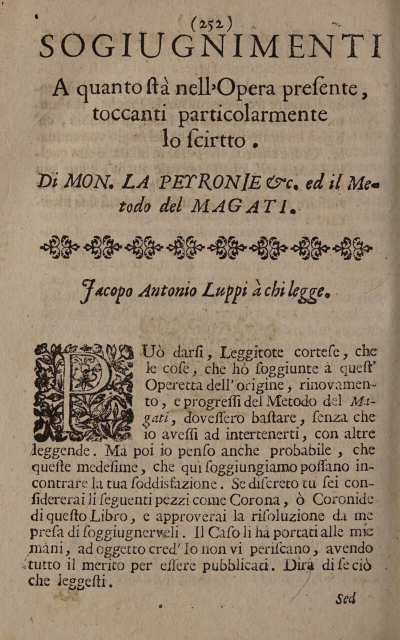 po i (ia I SOGIUGNIMENTI A quantoftà nell ’Opera prefente, toccanti particolarmente lo fcirtto . Di MON. LA PEYRONIE &amp;c. ed ; Mea È todo del MAGATI. ie BID De LL Facopo dana ih achi legge» i CO p)6) Ud darfi , A | Leggitote cortefe, cia ba Pag Ss le col, che hò foggiunte à queft’ [ASA è Operetta dell'origine, rinovamen- { to, cprogrefli del Metodo del Mr 58 gati, doveflero baftare, fenza che erbe 10 avefli ad intertenerti, con altre atri Mà poi 10 penlo anche probabile , che quefte medefime, che quì foggiungiamo poffano in- contrare la tua foddisfazione . Se difcrero tu fei con- fidererai li feguenti pezzi come Corona, ò Coronide. diquefto Libro, ec approverai la rifoluzione da me prefa di foggiugnerveli. Il Cafo li hà portati alle msc mani, ad oggetto cred' io non vi perifcano , avendo «tutto il merito per eflere pubblicati. Dica di fe ciò - che pot, 7 sal ì