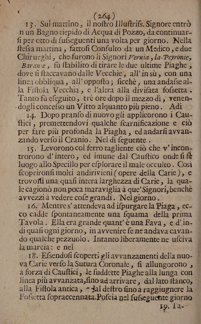 13. Sulmattino, il nofhto Illuftrifs. Signore entrò nun Bagno tiepido di Acqua di Pozzo, da continuar- fi per otto di {ufseguenti una volta per giorno. Nella ftefsa mattina, fatrofi Confulco da un Medico, e due Chirurghi, chefurono li Sienori 7'erria , la-Peyronie, Baranie , fù ftabilito di tirare le due ultime Piaghe ; dove fi ftaccavano dalle Vecchie, all'insù, con una linca obbliqua, all’oppofto; ficchè , una andafse al- la Fiftola Vecchia, e l’alcra alla divifata fofsetta'. Tanto fù efeguito, trè ore dopo il mezzo di , venen- .dogli concefso un Vitto alquanto più pieno. Adi 14. Dopo pranfo di nuovo gli applicorono 1 Cau- fici, premettendovi qualche fcarnificazione e ciò per fare più profonda la Piagha, edandarfiavvan- zando verfo il Cranio. Nel di feguente . 15. Levoronocol ferro tagliente ciò che v’ incon- trorono d’intero, ed imune dal Cauftico onde fi luogo allo Specillo per e{plorare il male occulto . Così f{coprironfi molti andirivieni( opere della Carie), e trovoiti una quafi intera larghezza di Carie, la qua- ‘avvezzi a vedere cofe grandi. ‘Nel giorno. 16. Mentre s' attendeva ad ifpurgare la Piaga , ec- co cadde fpontaneamente una fquama della prima Favola. Ella era grande quant'è una Fava, e d'in- di quafi ogni giorno, in avvenire fe ne andava cavan- do qualche pezzuolo. Intanto liberamente ne ufciva lamarcia: e nel 18. Efsendofi {coperti gli avvanzamenti della nuo- va Carie verfo la Sutura Coronale » fi allungorono , a forza di Cauftici , le fudderte Piaghe alla lunga con linea più avvanzata,fino ad arrivare, dallato ftanco, 19. ‘Pass la