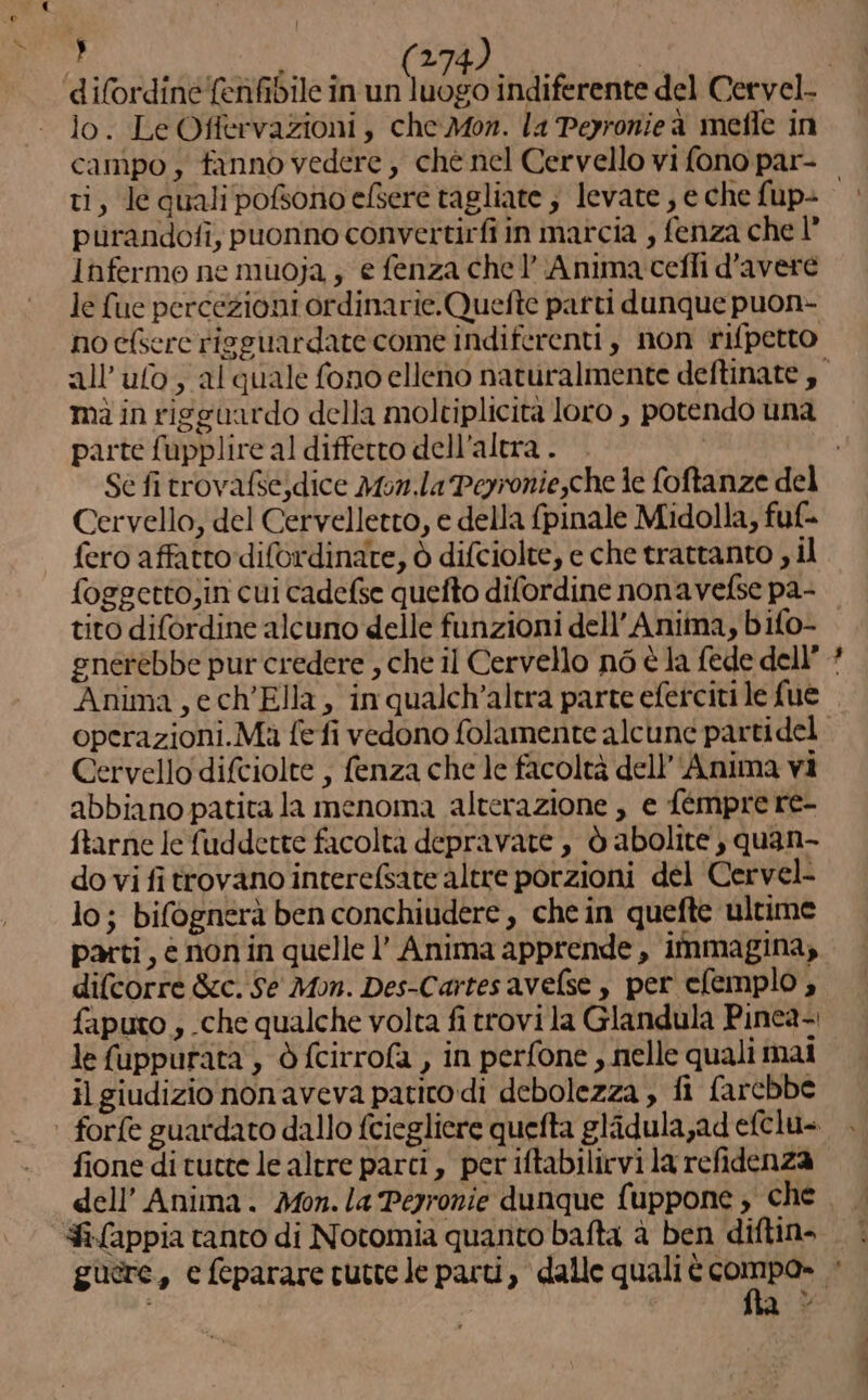 vo x y lo. Le Offervazioni, che Mon. la Peyronieà mefle in ti, le quali pofsono efsere tagliate ; levate , e che fup- purandofi, puonno convertirfi in marcia , fenza che 1° lnfermo ne muoja , e fenza chel’ Anima cefli d'avere le fue percezioni ordinarie.Quefte patti dunque puon- no c{serc risguardate come indiferenti , non rifpetto parte fupplire al diffetto dell'altra . Se fi trovafse)dice Mon.la Peyronie,che le foftanze del Cervello, del Cervelletto, e della fpinale Midolla, fuf- fero affatto difordinate, ò difciolte, e che trattanto , il tito difordine alcuno delle funzioni dell'Anima, bifo- gnerèbbe pur credere , che il Cervello n6 è la fede dell’ Anima,ech'Ella, in qualch’altra parte eferciti le fue Cervello difciolte , fenza che le facoltà dell'Anima vi abbiano patita la menoma alterazione , e fémprere- ftarne Ie fuddette facoltà depravate , ò abolite , quan- do vi fi trovano interefsate altre porzioni del Cervel- lo; bifognerà ben conchiudere, che in quefte ultime parti, è non in quelle l’ Anima apprende , immagina, difcorre &amp;c. Se Mom. Des-Cartes avelse , per clemplo , faputo , che qualche volta fi trovi la Glandula Pinea-. le fuppurata , è fcirrofa , in perfone , nelle quali mai il giudizio nonaveva patito di debolezza , fi farebbe fione di tutte le altre parci, periftabilirvi la refidenza - “ha
