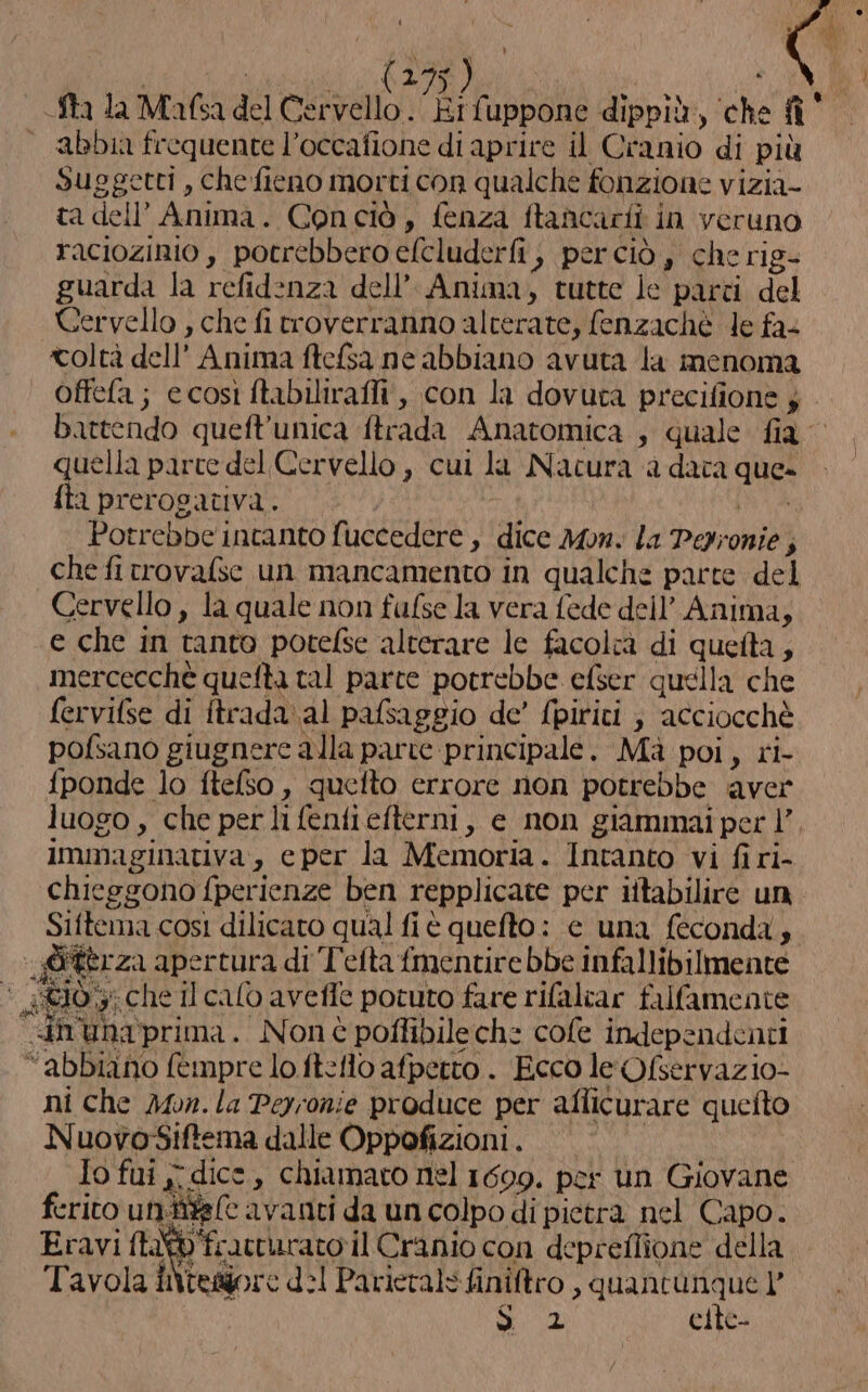 D ) | RAP etc | Sta la Mafsa del punt TR fuppone dippiù, ‘che fì° “abbia frequente l’occafione di aprire il Cranio di più Suggetti , che fieno morti con qualche fonzione vizia- ta dell’ Anima. Conciò, fenza ftancarii in veruno raciozinio , potrebbero efcluderfi , perciò , che rig- guarda la refidenza dell’ Anima, tutte le parti del Cervello , che fi trroverranno alterate, fenzachè le fa&lt; coltà dell’ Anima ftefsa ne abbiano avuta la imenoma Offefa; ecosì ftabilirafli, con la dovuta precifione ; battendo queft’unica ftrada Anatomica , quale fia uella parce del Cervello , cui la Nacura a dava que» tha prerogativa. PRA Potrebbe incanto fuccedere , dice Mon. la Pepronie ; che fi trovafse un mancamento in qualche parte del Cervello , la quale non fafse la vera fede dell’ Anima; e che in tanto potefse alterare le facolrà di queta, mercecchè quefta tal parce potrebbe efser quella che fervifse di ftrada.al pafsaggio de’ (piriti ; acciocchè pofsano giugnere alla parte principale. Mà poi, ri- fponde lo ftelso , quefto errore non potrebbe aver luogo, che per li fenfiefterni, e non giammai per |’, immaginativa, eper la Memoria. Intanto vi firi- chieggono fperienze ben repplicate per iitabilire un Siftema così dilicato qual fi è quefto: e una feconda, @itèrza apertura di T'efta fmentire bbe infallibilmente €10 che Il calo avefle potuto fare rifalear falfamente “in uNaprima. Nonè poffibilech: cole independenti “abbiano fempre lo ftefl0 afperto . Ecco le Ofservazio- ni che Mon. la Peyronie produce per aflicurare queito NuovosSiftema dalle Oppofizioni. Io fui j; dice, chiamato nel 1699. per un Giovane ferito unitte(e avanti da un colpo di pietra nel Capo. Eravi ftat@ frattarato il Cranio con depreflione della Tavola INtegore d:1 Parievals finiftro , cavata, l et elte-