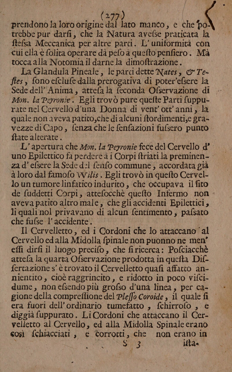 / / | I Mo) | prendono ia loro origine dal lato manco, e che po- trebbe pur darfi, che la Natura avefse praticata la ftefsa Meccanica per altre parti. L’ uniformità con «cui ella è folita operare da pelo a quefto penfiero. Mà tocca alla Notomia il darne la dimoftrazione . La Glandula Pineale, le parci dette Nates, &amp; Te- fies è fono efclufe dalla prerogativa di poter’efsere la Sede dell'Anima, attefala feconda Ofservazione di Mon. la Peyronie. Egli trovò pure quefte Parti fuppu- rate nel Cervello d'una Donna di vent'ott'anni, la quale non aveva patito,che di alcuni ftordimenti;e gra- vezze di Capo, fenza che le fenfazioni fufsero punto ftate alterate . L'apertura che Mon. la Peyronie fece del Cervello d° uno Epilettico fa perdere à i Corpi ftriati la preminen- | za d’ efsere la Sede d=1 fenfo commune; accordata già a loro dai famofo \Vi/is . Egli trovò in “quefto Cervel- lo un tumore linfatico indurito, che occupava il fito de fuddetti Corpi, attefocchè quefto Infermo non - aveva patito altro male, che gli accidenti Epilettici, li quali nol privavano di alcun fentimento » pafsato che fufse l’ accidente. Il Cervelletto, ed i Cordoni che lo attaccano ‘al Cervello ed alla Midolla fpinale non puonno ne men” effi dirfi il luogo precifo, che firicerca: Pofciacchè attela la quarta i Ofservazione prodotta in quefta Dif- ferctazione s° è trovato il Cervelletto quafi affatto an- nientito, cioè raggrincito , e ridotto in poco vifci- dume, non efsendo più grofso d’una linea, per ca- gione della compreflione del Ple/fo Coroide s il quale fi era fuori dell’ordinario tumefatto , fchirrofo , € diggià fuppurato. Li(Cordoni che attaccano il Cer- velletto al Cervello, ed alla Midolla Spinale erano così fchiacciati , e ©Corrotti, che nonerano in i $3 ita DS È