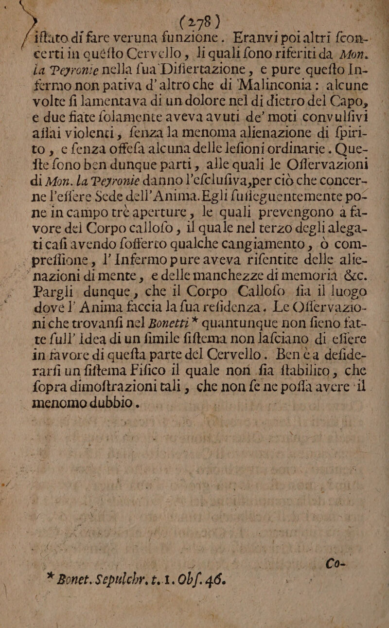 4 (278) | ce rtiin quéfto Cervello , li quali fono riferiti da Mon. la Pepronie nella fua ‘Difiertazione, e pure quefto In- fermo non pativa d’ altro che di ‘Malinconia : alcune volte fi lamentava di un dolore nel di dietro del Capo, e due fiate folamente aveva avuti de’ moti convulfivi aîlai violenti; fenza la menoma alienazione di {piri- to, c fenza offefa alcuna delle lefioni ordinarie . Que- Ate fono ben dunque parti, alle quali le Ofler vazioni di Mon. la Perronie danno l’efclufiva,per ciò che concer- ne l’effere Sede dell Anima.Egli fu fleguentemente po- ne incampotrè aperture , le quali prevengono a fa- vore del Corpo callofo , il quale nel terzo degli alega- ticafi avendo fofferco qualche cangiamento , Ò com- «preflione, l’ Infermo pure aveva rifentite delle alie- * nazioni di mente, .e delle manchezze di memoria &amp;c. Pargli dunque, che il Corpo Callofo fia il luogo dove] Anima faccia la {ua refidenza. Le Oflervazio- niche trovanfi nel Bonetti * quantunque non fieno fat- te full’ idea di un fimile fiftema non lafciano di efiere in.favore di quefta parte del Cervello. Benta defide- rarfi un fiftema Fifico il quale non .fia ftabilito ; che menomo dubbio . fi Hit AREA Co- * Bonet. Sepulchr, t,.1. 0bf. 46.