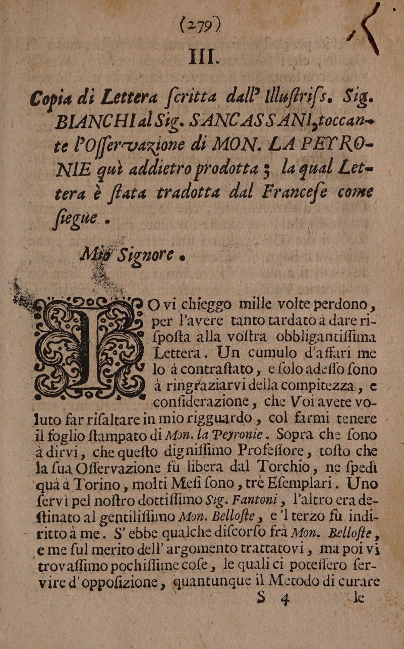 ta) i ù fi È . to n Copia di Lettera (eritta dall Ul | firifs. Stig. BIANCHIal Sig. SANCASS AN toccano te l’Oferrvazione di MON. LA PEYRO- | NIE quì addietro prodotta 3. la qual Let= | tera è [fata tradotta dal Francefe come LAO Ù lio Signore n Sf O vi chieggo mille volte perdono, Ye, per l'avere tanto tardato à dare ri- Ne fpofta alla voftra obbligantiffima } Lettera. Un cumulo d'affari me lo àcontraftato , e folo adeflo fono \&amp;P}) a ringraziarvi della compitezza, e ee o «confiderazione, che Volavere vo- luto far rifaltare in mio rigguardo , col farmi tenere - il foglio ftampato di Mon. la Peyronie . Sopra che fono ‘“adirvi, che quefto digniflimo Profefiore, tofto che “fa fua Offervazione fu libera dal Torchio, ne (pedì ‘quà à Torino ; molti Mefi fono , trè Efemplari. Uno ‘ fervì pel noftro dottiflimo Sig. Fantoni , l’altro era de- ftinato al gentiliflimo Mon. Bellofte , e’lterzo fù indi- - rittoà me. S' ebbe qualche difcorfo frà Mon. Bellofte, “eme ful merito dell'argomento trattatovi, ma pol vi. ‘trovaflimo pochiflime cofe, le quali ci poteflero fer- vire d’oppofizione, quantunque Oca di curare.