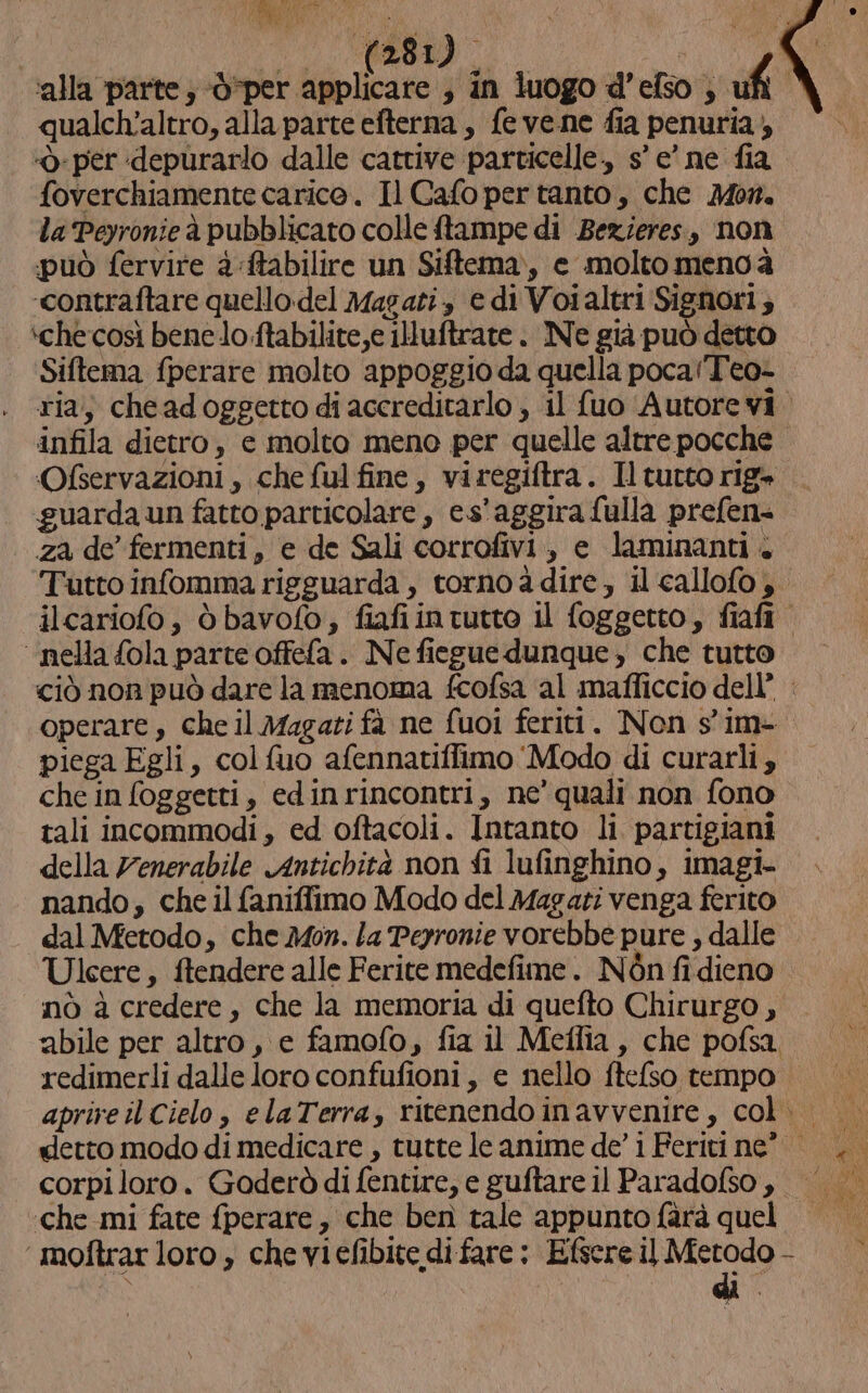 I} i I Ire qualch'altro, alla parte efterna , fe vene fia penuria; ‘per depurarlo dalle cattive particelle, s’ e’ ne fia foverchiamente carico. Il Cafo per tanto, che Mor. la Peyronieà pubblicato colle ftampe di Bezieres, non può fervire 4:ftabilire un Siftema, e molto menoà ‘contraftare quello del Magari, e di Voialtri Signori; ‘checosì benelo:ftabilite,e illuftrate. Ne già può detto Siftema fperare molto appoggio da quella pocaTeo- infila dietro, e molto meno per quelle altre pocche Ofservazioni, che ful fine, viregiftra. Il tutto rig» guarda un fatto particolare , es'aggira fulla prefen= za de fermenti, e de Sali corrofivi, e laminanti. ‘nella {ola parte offefa. Ne fiegue dunque , che tutto operare , che il Magati fà ne fuoi feriti. Non s'im- piega Egli, colfuo afennatiffimo Modo di curarli , che in foggetti, edinrincontri, ne’ quali non fono tali incommodi, ed oftacoli. Intanto li partigiani della 7enerabile Antichità non fi lufinghino, imagi- nando, che il faniffimo Modo del Magati venga ferito dal Metodo, che Mon. la Perronie vorebbe pure , dalle Ulcere, ftendere alle Ferite medefime. Nòn fi dieno nò à credere, che la memoria di quefto Chirurgo, redimerli dalle loro confufioni, e nello ftefso tempo corpi loro. Gaderò di fentire, e guftare il Paradofso ,