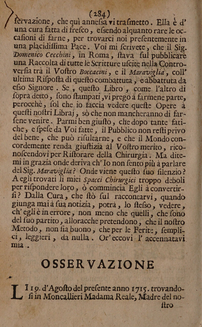ARRE \ RR di y 59 PEA: a PEAPEINARO IRVA N RR eu Na di fèrvazione s che qui annefsa vitrafmetto. Ella è d una cura fatta di frefco ,. efsendo alquanto rare le oc- una placidiflima Pace. Voi mi fcrivete , che-il Sig. Domenico Cecchini, in Roma, ftava ful pubblicare una Raccolta diturte le Scritture ufcite nella Contro- verfia tra il Voftro Boccacini, e il Maraviglia, coll’ ultima Rifpofta di quefto combattuta ye abbattuta da efso Signore . Se , quefto Libro', come. l’altro di fopra detto ,. fono ftampati ,vi prego à farmene parte, quefti noftri Libraj , sò che non mancheranno di far- fene venite. Parmi ben giuftò , che dopo tante fati- che» e fpele da Voi fatte , il Pubblico non refti privo cordemente renda giuftizià al Voftro merito, rico- nofcendovi per Riftorare della Chirurgia. Ma dite- mi in grazia onde deriva ch” Io non fento più à parlare del Sig. Maraviglia? Onde viene quefto fuo filenzio? Aeglitrovati li miei Spacci Chirurgici troppo deboli per rifpondere loro, ò commincia Egli à convertir- fi? Dalla Cura, che ftò (ul raccontarvi, quando giunga maià fua notizia , potrà , lo ftelso, vedere, ch'egliè inerrore, non meno che quelli, che fono del {uo partito , alloracche pretendono , che il noftro Metodo ,. non fia buono ; che per le Ferit: s fempli- OSSERVAZIONE Tro. d'Agofto del prefente anno 1715. trovando- fin Moncallieri Madama Reale, Madre del no- \