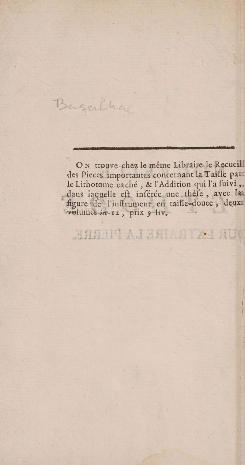 Fr ON trouve-chez le même Libraire-le Recucill des Pieces importantes concernant la Taïlle part le Lithotome caché , &amp; l'Addition qui l’a fuivi ,, dans iaguelle eft. inférée.une.thèfe , avec Îaa figure de l’inftrument en taille-douce ; deuxt “velume #12, prix ÿ-Hv.