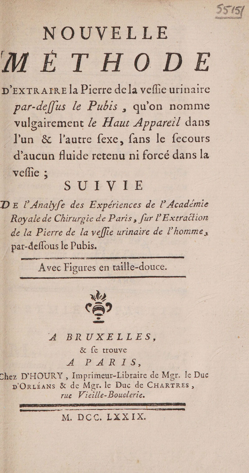 S5154 Tv OUVRE METHODE D'EXTRAIRE la Pierre dela vefie urinaire par-deffus le Pubis , qu'on nomme vulgairement / Haut Appareil dans _ l'un &amp; l’autre fexe, fans le fecours d'aucun fluide retenu ni forcé dans la veflie ; S-CE V RE DE l’Analyfe des Expériences de l Académie Royale de Chirurgie de Paris, fur l’Extraélion de la Pierre de la veflie urinaire de l'horime, PArEONS le Pubis. Avec Figures en raille-douce. xt Ca) AERUXE ELLES; < &amp; fe trouve A Dr AN RES, Chez D'HOURY , Imprimeur-Libraire de Mor. le Duc p'OrLEANSs &amp; de Mar. le Duc de CHARTRES ù rue Vicille- Peer